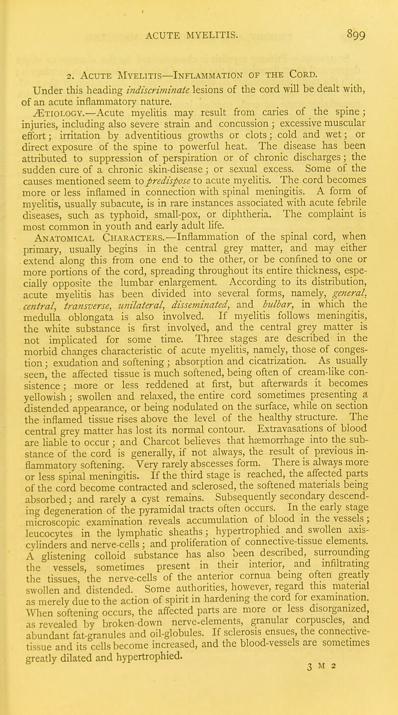2. Acute ^Myelitis—Inflammation of the Cord. Under this heading indiscriminate lesions of the cord will be dealt with, of an acute inflammatory nature. Etiology.—Acute myelitis may result from caries of _ the spine; injuries, including also severe strain and concussion; excessive muscular efibrt; irritation by adventitious growths or clots; cold and wet; or direct exposure of the spine to powerful heat. The disease has been attributed to suppression of perspiration or of chronic discharges; the sudden cure of a chronic skin-disease; or sexual excess. Some of the causes mentioned seem \.q predispose to acute myeUtis. The cord becomes more or less inflamed in connection with spinal meningitis. A form of myelitis, usually subacute, is in rare instances associated with acute febrile diseases, such as typhoid, small-pox, or diphtheria. The complaint is most common in youth and early adult hfe. Anatomical Characters.—Inflammation of the spinal cord, when primary, usually begins in the central grey matter, and may either extend along this from one end to the other, or be confined to one or more portions of the cord, spreading throughout its entire thickness, espe- cially opposite the lumbar enlargement. According to its distribution, acute myeUtis has been divided into several forms, namely, general, central, transverse, unilateral, disseminated, and bulbar, in which the medulla oblongata is also involved. If myehtis follows meningitis, the white substance is first involved, and the central grey matter is not implicated for some time. Three stages are described in the morbid changes characteristic of acute myeUtis, namely, those of conges- tion; exudation and softening; absorption and cicatrization. As usually seen, the affected tissue is much softened, being often of cream-like con- sistence ; more or less reddened at first, but afterwards it becomes yellowish; swollen and relaxed, the entire cord sometimes presenting a distended appearance, or being nodulated on the surface, while on section the inflamed tissue rises above the level of the healthy structure. The central grey matter has lost its normal contour. Extravasations of blood are liable to occur; and Charcot believes that hEemorrhage into the sub- stance of the cord is generally, if not always, the result of previous in- flammatory softening. Very rarely abscesses form. There is always more or less spinal meningitis. If the third stage is reached, the affected pa,rts of the cord become contracted and sclerosed, the softened materials being absorbed; and rarely a cyst remains. Subsequently secondary descend- ing degeneration of the pyramidal tracts often occurs. In the early stage microscopic examination reveals accumulation of blood in the vessels; leucocytes in the lymphatic sheaths; hypertrophied and swollen axis- cvlinders and nerve-cells; and proliferation of connective-tissue elements. A glistening colloid substance has also been described, surrounding the vessels, sometimes present in their interior, and infiltrating the tissues, the nerve-cells of the anterior cornua being often greatly swollen and distended. Some authorities, however, regard this material as merely due to the action of spirit in hardening the cord for examination. When softening occurs, the affected parts are more or less disorganized, as revealed by broken-down nerve-elements, granular corpuscles, and abundant fat-granules and oil-globules. If sclerosis ensues, the connective- tissue and its cells become increased, and the blood-vessels are sometimes greatly dilated and hypertrophied.