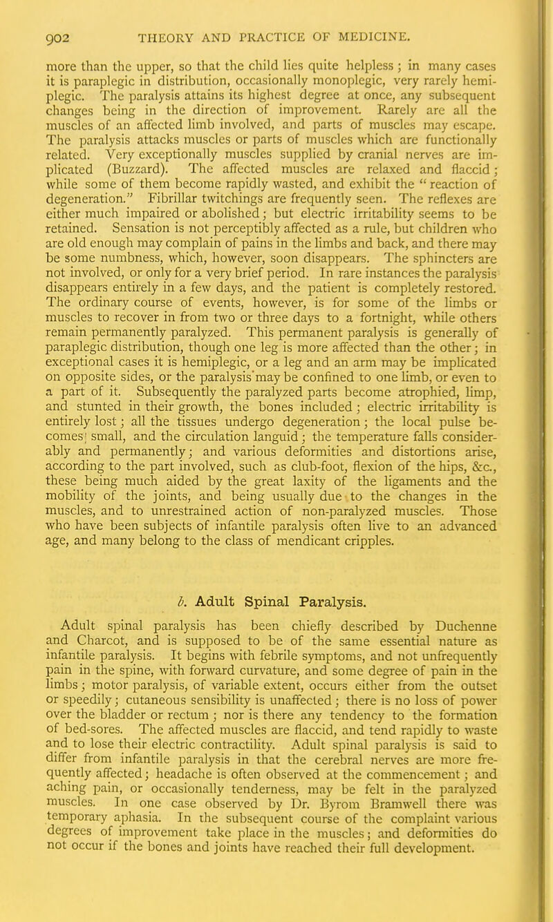 more than the upper, so that the child hes quite helpless ; in many cases it is paraplegic in distribution, occasionally monoplegic, very rarely hemi- plegic. The paralysis attains its highest degree at once, any subsequent changes being in the direction of improvement. Rarely are all the muscles of an affected Hmb involved, and parts of muscles may escape. The paralysis attacks muscles or parts of muscles which are functionally related. Very exceptionally muscles supplied by cranial nerves are im- pHcated (Buzzard). The affected muscles are relaxed and flaccid; while some of them become rapidly wasted, and exhibit the  reaction of degeneration. Fibrillar twitchings are frequently seen. The reflexes are either much impaired or abolished; but electric irritability seems to be retained. Sensation is not perceptibly affected as a rule, but children who are old enough may complain of pains in the Hmbs and back, and there may be some numbness, which, however, soon disappears. The sphincters are not involved, or only for a very brief period. In rare instances the paralysis disappears entirely in a few days, and the patient is completely restored. The ordinary course of events, however, is for some of the limbs or muscles to recover in from two or three days to a fortnight, while others remain permanently paralyzed. This permanent paralysis is generally of paraplegic distribution, though one leg is more affected than the other; in exceptional cases it is hemiplegic, or a leg and an arm may be impUcated on opposite sides, or the paralysis'may be confined to one limb, or even to a part of it. Subsequently the paralyzed parts become atrophied, limp, and stunted in their growth, the bones included; electric irritability is entirely lost; all the tissues undergo degeneration; the local pulse be- comes; small, and the circulation languid; the temperature falls consider- ably and permanently; and various deformities and distortions arise, according to the part involved, such as club-foot, flexion of the hips, &c., these being much aided by the great laxity of the ligaments and the mobility of the joints, and being usually due to the changes in the muscles, and to unrestrained action of non-paralyzed muscles. Those who have been subjects of infantile paralysis often live to an advanced age, and many belong to the class of mendicant cripples. b. Adult Spinal Paralysis. Adult spinal paralysis has been chiefly described by Duchenne and Charcot, and is supposed to be of the same essential nature as infantile paralysis. It begins with febrile symptoms, and not unfrequently pain in the spine, with forward curvature, and some degree of pain in the limbs; motor paralysis, of variable extent, occurs either from the outset or speedily; cutaneous sensibility is unaffected; there is no loss of power over the bladder or rectum ; nor is there any tendency to the formation of bed-sores. The affected muscles are flaccid, and tend rapidly to waste and to lose their electric contractihty. Adult spinal paralysis is said to differ from infantile paralysis in that the cerebral nerves are more fre- quently affected; headache is often observed at the commencement; and aching pain, or occasionally tenderness, may be felt in the paralyzed muscles. In one case observed by Dr. Byrom Bramwell there was temporary aphasia. In the subsequent course of the complaint various degrees of improvement take place in the muscles; and deformities do not occur if the bones and joints have reached their full development.