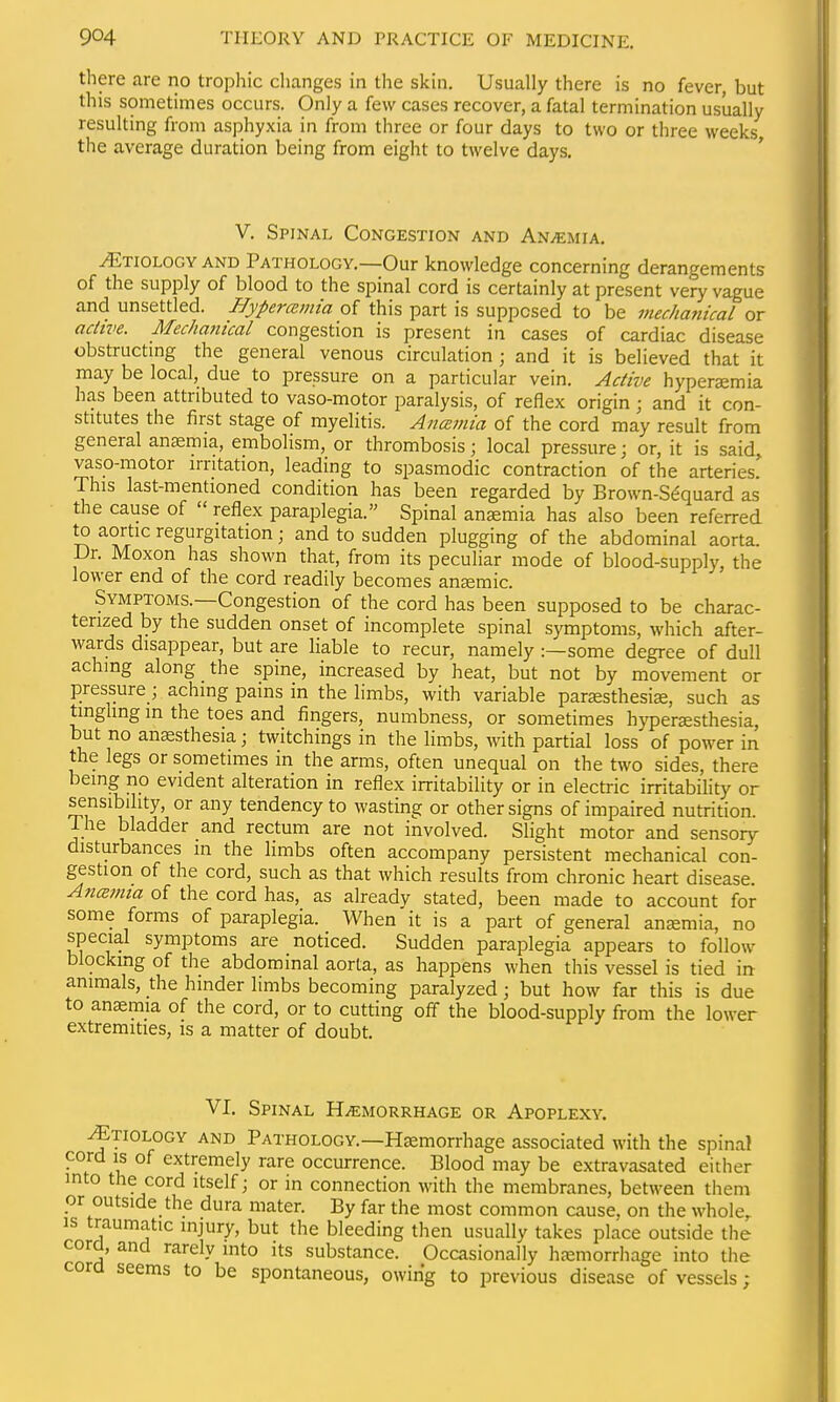 there are no tropliic changes in the skin. Usually there is no fever, but this sometimes occurs. Only a few cases recover, a fatal termination usually resulting from asphyxia in from three or four days to two or three weeks the average duration being from eight to twelve days, ' V. Spinal Congestion and Anaemia. Etiology AND Pathology.—Our knowledge concerning derangements of the supply of blood to the spinal cord is certainly at present very vague and unsettled. Hypercemia of this part is supposed to be mechanical or achve. Mechanical congestion is present in cases of cardiac disease obstructmg the general venous circulation; and it is believed that it may be local, due to pressure on a particular vein. Active hyperemia has been attributed to vaso-motor paralysis, of reflex origin ; and it con- stitutes the first stage of myelitis. Ancemia of the cord may result from general anemia, embolism, or thrombosis; local pressure; or, it is said, vaso-motor irritation, leading to spasmodic contraction of the arteries' This last-mentioned condition has been regarded by Brown-S^quard as the cause of  reflex paraplegia. Spinal anaemia has also been referred to aortic regurgitation; and to sudden plugging of the abdominal aorta. Dr. Moxon has shown that, from its peculiar mode of blood-supply, the lower end of the cord readily becomes anemic. Symptoms.—Congestion of the cord has been supposed to be charac- terized by the sudden onset of incomplete spinal symptoms, which after- wards disappear, but are liable to recur, namely:—some degree of dull aching along the spine, increased by heat, but not by movement or pressure; aching pains in the limbs, with variable parsesthesise, such as tinghng in the toes and fingers, numbness, or sometimes hyperesthesia, but no anesthesia; twitchings in the limbs, with partial loss of power in the legs or sometimes in the arms, often unequal on the two sides, there being no evident alteration in reflex irritability or in electric irritability or sensibility, or any tendency to wasting or other signs of impaired nutrition. Ihe bladder and rectum are not involved. Slight motor and sensory disturbances in the limbs often accompany persistent mechanical con- gestion of the cord, such as that which results from chronic heart disease AncBmia of the cord has, as alreadv stated, been made to account for some forms of paraplegia. When it is a part of general anemia, no special symptoms are noticed. Sudden paraplegia appears to follow blocking of the abdominal aorta, as happens when this vessel is tied in animals, the hinder limbs becoming paralyzed; but how far this is due to anemia of the cord, or to cutting ofl the blood-supply from the lower extremities, is a matter of doubt. VI. Spinal Haemorrhage or Apoplexy. ^TiOLOGY AND PATHOLOGY.—Hemorrhage associated with the spinal cord IS of extremely rare occurrence. Blood may be extravasated either mto the cord itself; or in connection with the membranes, between them or outside the dura mater. By far the most common cause, on the whole,, is traumatic injury, but the bleeding then usually takes place outside the cord, and rarely into its substance. Occasionally hemorrhage into the cora seems to be spontaneous, owing to previous disease of vessels;