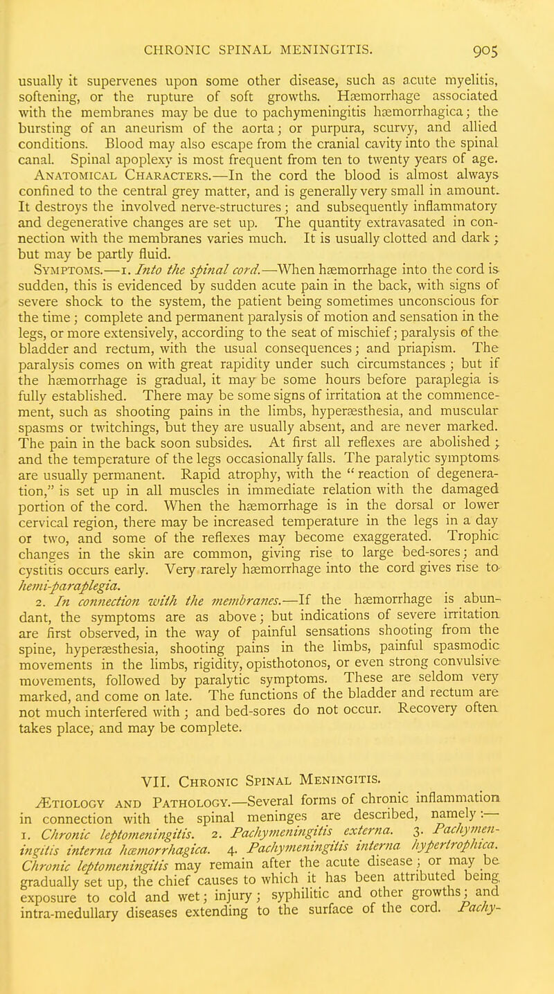 usually it supervenes upon some other disease, such as acute myelitis, softening, or the rupture of soft growths. Hsemorrliage associated with the membranes may be due to pachymeningitis hemorrhagica; the bursting of an aneurism of the aorta; or purpura, scurvy, and allied conditions. Blood may also escape from the cranial cavity into the spinal canal. Spinal apoplexy is most frequent from ten to twenty years of age. Anatomical Characters.—In the cord the blood is almost always confined to the central grey matter, and is generally very small in amount. It destroys the involved nerve-structures; and subsequently inflammatory and degenerative changes are set up. The quantity extravasated in con- nection with the membranes varies much. It is usually clotted and dark ; but may be partly fluid. Symptoms.—i. Into the spinal cord.-^\v&n haemorrhage into the cord is sudden, this is evidenced by sudden acute pain in the back, with signs of severe shock to the system, the patient being sometimes unconscious for the time ; complete and permanent paralysis of motion and sensation in the legs, or more extensively, according to the seat of mischief; paralysis of the bladder and rectum, with the usual consequences; and priapism. The paralysis comes on with great rapidity under such circumstances ; but if the hemorrhage is gradual, it may be some hours before paraplegia is fully established. There may be some signs of irritation at the commence- ment, such as shooting pains in the limbs, hyperesthesia, and muscular spasms or twitchings, but they are usually absent, and are never marked. The pain in the back soon subsides. At first all reflexes are abolished ; and the temperature of the legs occasionally falls. The paralytic symptoms are usually permanent. Rapid atrophy, with the  reaction of degenera- tion, is set up in all muscles in immediate relation with the damaged portion of the cord. When the hemorrhage is in the dorsal or lower cervical region, there may be increased temperature in the legs in a day or two, and some of the reflexes may become exaggerated. Trophic changes in the skin are common, giving rise to large bed-sores ; and cystitis occurs early. Very rarely hemorrhage into the cord gives rise ta hevii-paraplegia. 2. In connection with the membranes.—If the hemorrhage is abun- dant, the symptoms are as above; but indications of severe irritatiou are first observed, in the way of painful sensations shooting from the spine, hyperesthesia, shooting pains in the limbs, painful spasmodic movements in the limbs, rigidity, opisthotonos, or even strong convulsive movements, followed by paralytic symptoms. These are seldom very marked, and come on late. The functions of the bladder and rectum are not much interfered with ; and bed-sores do not occur. Recovery often takes place, and may be complete. VII. Chronic Spinal Meningitis. Etiology and Pathology.—Several forms of chronic inflammation in connection with the spinal meninges are described, namely:— I. Chronic leptomeningitis. 2. Pachymeningitis externa. 3. Pachymen- ingitis interna hamorrhagica. 4- Pachymeningitis interna hypertrophtca. Chronic leptomeningitis may remain after the acute disease; or may be gradually set up, the chief causes to which it has been attributed bemg. exposure to cold and wet; injury; syphilitic and other growths; and intra-medullary diseases extending to the surface of the cord. Pacliy-