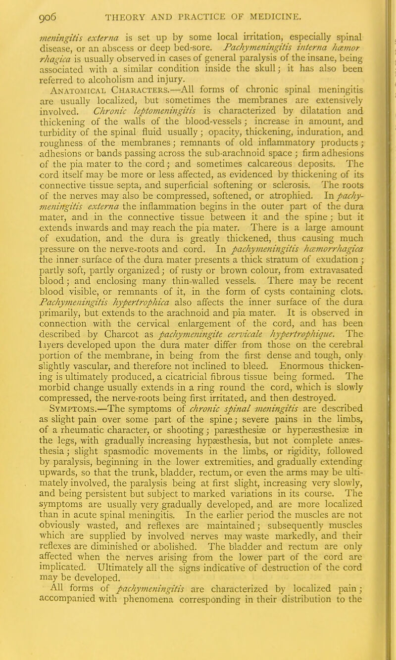 meningitis externa is set up by some local irritation, especially spinal disease, or an abscess or deep bed-sore. Pachymetmigitis interna hcemor rhagica is usually observed in cases of general paralysis of the insane, being associated with a similar condition inside the skull; it has also been referred to alcoholism and injury. Anatomical Characters.—All forms of chronic spinal meningitis are usually localized, but sometimes the membranes are extensively involved. Chro?iic lepionieftingitis is characterized by dilatation and thickening of the walls of the blood-vessels; increase in amount, and turbidity of the spinal fluid usually; opacity, thickening, induration, and roughness of the membranes; remnants of old inflammatory products; adhesions or bands passing across the sub-arachnoid space ; firm adhesions of the pia mater to the cord; and sometimes calcareous deposits. The cord itself may be more or less affected, as evidenced by thickening of its connective tissue septa, and superficial softening or sclerosis. The roots of the nerves may also be compressed, softened, or atrophied. In pachy- meningitis externa the inflammation begins in the outer part of the dura mater, and in the connective tissue between it and the spine; but it extends inwards and may reach the pia mater. There is a large amount of exudation, and the dura is greatly thickened, thus causing much pressure on the nerve-roots and cord. In pachyvmiingitis hcemorrliagica the inner surface of the dura mater presents a thick stratum of exudation ; partly soft, partly organized; of rusty or brown colour, from extravasated blood; and enclosing many thin-walled vessels. There may be recent blood visible, or remnants of it, in the form of cysts containing clots. Pachymeningitis hypertrophica also affects the inner surface of the dura primarily, but extends to the arachnoid and pia mater. It is obser\-ed in connection with the cervical enlargement of the cord, and has been described by Charcot as pacJiymeni^igite cervicale hypert7-ophique. The liyers developed upon the dura mater differ from those on the cerebral portion of the membrane, in being from the first dense and tough, only slightly vascular, and therefore not inclined to bleed. Enormous thicken- ing is ultimately produced, a cicatricial fibrous tissue being formed. The morbid change usually extends in a ring round the cord, which is slowly compressed, the nerve-roots being first irritated, and then destroyed. Symptoms.—The symptoms of chronic spinal meiiingitis are described as slight pain over some part of the spine; severe pains in the limbs, of a rheumatic character, or shooting; parsesthesise or hyperaesthesise in the legs, with gradually increasing hypaesthesia, but not complete anaes- thesia ; slight spasmodic movements in the limbs, or rigidity, followed by paralysis, beginning in the lower extremities, and gradually extending upwards, so that the trunk, bladder, rectum, or even the arms may be ulti- mately involved, the paralysis being at first slight, increasing very slowly, and being persistent but subject to marked variations in its course. The symptoms are usually very gradually developed, and are more locahzed than in acute spinal meningitis. In the earlier period the muscles are not obviously wasted, and reflexes are maintained; subsequently muscles which are supplied by involved nerves may waste markedly, and their reflexes are diminished or abolished. The bladder and rectum are only affected when the nerves arising from the lower part of the cord are impHcated. Ultimately all the signs indicative of destruction of the cord may be developed. All forms of pachymeningitis are characterized by localized pain; accompanied with phenomena corresponding in their distribution to the