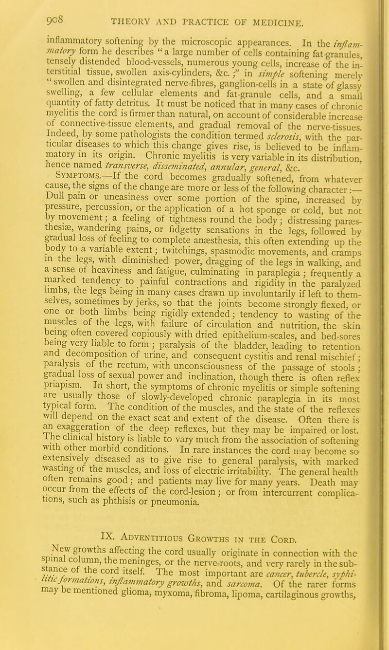 inflammatory softening by the microscopic appearances. In the i7tflam- maiory form he describes a large number of cells containing fat-granules, tensely distended blood-vessels, numerous young cells, increase of the in- terstitial tissue, swollen axis-cylinders, &c.in simple softening merely swollen and disintegrated nerve-fibres, ganglion-cells in a state of glassy swelling, a few cellular elements and fat-granule cells, and a small (luantity of fatty detritus. It must be noticed that in many cases of chronic myelitis the cord is firmer than natural, on account of considerable increase of connective-tissue elements, and gradual removal of the nerve-tissues Indeed, by some pathologists the condition termed sclerosis, with the par- ticular diseases to which this change gives rise, is believed to be inflam- matory in Its origin. Chronic myelitis is very variable in its distribution, hence named transverse, disseminated, annular, general, &c. Symptoms.—If the cord becomes gradually softened, from whatever cause, the signs of the change are more or less of the following character :— Dull pam or uneasiness over some portion of the spine, increased by pressure, percussion, or the application of a hot sponge or cold, but not by movement; a feeling of tightness round the body; distressing parjes- thesi^ wandering pains, or fidgetty sensations in the legs, followed by gradual loss of feeling to complete anesthesia, this often extending up the body to a variable extent; twitchings, spasmodic movements, and cram])s in the legs, with diminished power, dragging of the legs in walking, and a sense of heaviness and fatigue, culminating in paraplegia ; frequently a marked tendency to painful contractions and rigidity in the paralyzed limbs, the legs being in many cases drawn up involuntarily if left to them- selves, sometimes by jerks, so that the joints become strongly flexed, or one or both limbs being rigidly extended; tendency to wasting of the muscles of the legs, with failure of circulation and nutrition, the skin being often covered copiously with dried epithelium-scales, and bed-sores being very liable to form ; paralysis of the bladder, leading to retention and decomposition of urine, and consequent cystitis and renal mischief; paralysis of the rectum, with unconsciousness of the passage of stools ; gradual loss of sexual power and inclination, though there is often reflex priapism. In short, the symptoms of chronic myelitis or simple softening are_ usually those of slowly-developed chronic paraplegia in its most typical form. The condition of the muscles, and the state of the reflexes will depend on the exact seat and extent of the disease. Often there is an exaggeration of the deep reflexes, but they may be impaired or lost. I he clinical history is liable to vary much from the association of softening with other morbid conditions. In rare instances the cord iray become so extensively diseased as to give rise to general paralysis, with marked wasting of the muscles, and loss of electric irritability. The general health often remains good ; and patients may live for many years. Death may occur from the effects of the cord-lesion; or from intercurrent complica- tions, such as phthisis or pneumonia. IX. Adventitious Growths in the Cord. New growths affecting the cord usually originate in connection with the spinal column, the meninges, or the nerve-roots, and very rarely in the sub- stance of the cord Itself The most important are cancer, tubercle, sypJii- itncjormations, utjlammatory growths, and sarcoma. Of the rarer forms may De mentioned glioma, myxoma, fibroma, lipoma, cartilaginous growths,