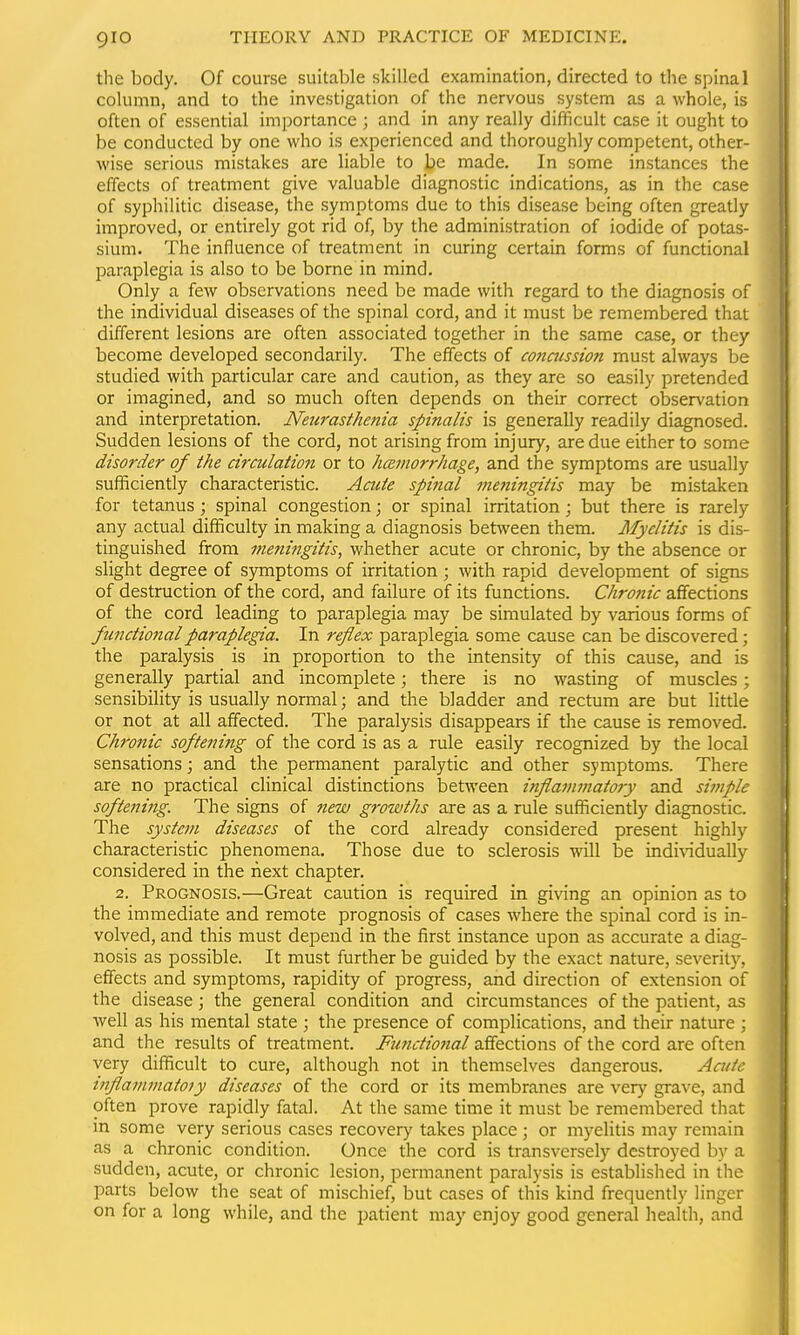the body. Of course suitable skilled examination, directed to the spinal column, and to the investigation of the nervous system as a whole, is often of essential importance ; and in any really difficult case it ought to be conducted by one who is experienced and thoroughly competent, other- wise serious mistakes are liable to be made. In some instances the effects of treatment give valuable diagnostic indications, as in the case of syphilitic disease, the symptoms due to this disease being often greatly improved, or entirely got rid of, by the administration of iodide of potas- sium. The influence of treatment in curing certain forms of functional paraplegia is also to be borne in mind. Only a few observations need be made with regard to the diagnosis of the individual diseases of the spinal cord, and it must be remembered that different lesions are often associated together in the same case, or they become developed secondarily. The effects of concussion must always be studied with particular care and caution, as they are so easily pretended or imagined, and so much often depends on their correct observation and interpretation. Neurasthenia spinalis is generally readily diagnosed. Sudden lesions of the cord, not arising from injury, are due either to some disorder of the circulation or to hamorrhage, and the symptoms are usually sufficiently characteristic. Acute spinal 7neningitis may be mistaken for tetanus ; spinal congestion; or spinal irritation; but there is rarely any actual difficulty in making a diagnosis between them. Myelitis is dis- tinguished from mefiingitis, whether acute or chronic, by the absence or slight degree of symptoms of irritation ; with rapid development of signs of destruction of the cord, and failure of its functions. Chronic affections of the cord leading to paraplegia may be simulated by various forms of functional paraplegia. In reflex paraplegia some cause can be discovered; the paralysis is in proportion to the intensity of this cause, and is generally partial and incomplete; there is no wasting of muscles; sensibility is usually normal; and the bladder and rectum are but little or not at all affected. The paralysis disappears if the cause is removed. Chronic softening of the cord is as a rule easily recognized by the local sensations; and the permanent paralytic and other symptoms. There are no practical clinical distinctions between inflammatory and si?nple softening. The signs of new growths are as a rule sufficiently diagnostic. The system diseases of the cord already considered present highly characteristic phenomena. Those due to sclerosis will be individually considered in the next chapter. 2. Prognosis.—Great caution is required in giving an opinion as to the immediate and remote prognosis of cases where the spinal cord is in- volved, and this must depend in the first instance upon as accurate a diag- nosis as possible. It must further be guided by the exact nature, severity, effects and symptoms, rapidity of progress, and direction of extension of the disease; the general condition and circumstances of the patient, as well as his mental state ; the presence of complications, and their nature ; and the results of treatment. Ftmctional affections of the cord are often very difficult to cure, although not in themselves dangerous. Acute tJiflammatoiy diseases of the cord or its membranes are very grave, and often prove rapidly fatal. At the same time it must be remembered that in some very serious cases recovery takes place ; or myelitis may remain as a chronic condition. Once the cord is transversely destroyed by a sudden, acute, or chronic lesion, permanent paralysis is established in the parts below the seat of mischief, but cases of this kind frequently linger on for a long while, and the patient may enjoy good general health, and