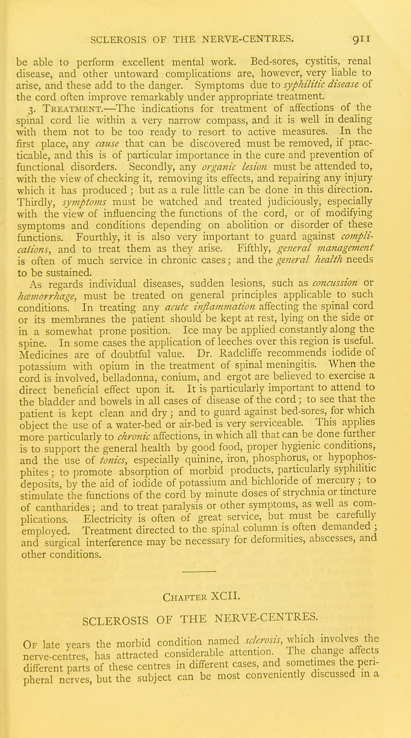 be able to perform excellent mental work. Bed-sores, cystitis, renal disease, and other untoward complications are, however, very Hable to arise, and these add to the danger. Symptoms due to syphilitic disease of the cord often improve remarkably under appropriate treatment. 3. Treatment.—The indications for treatment of affections of the spinal cord lie within a very narrow compass, and it is well in dealing with them not to be too ready to resort to active measures. In the first place, any cause that can be discovered must be removed, if prac- ticable, and this is of particular importance in the cure and prevention of functional disorders. Secondly, any organic lesio?t must be attended to, with the view of checking it, removing its effects, and repairing any injury which it has produced ; but as a rule little can be done in this direction. Thirdly, symptoms must be watched and treated judiciously, especially with the view of influencing the functions of the cord, or of modifying symptoms and conditions depending on abolition or disorder of these functions. Fourthly, it is also very important to guard against compli- calions, and to treat them as they arise. Fifthly, general management is often of much service in chronic cases; and the gene7'al health needs to be sustained. As regards individual diseases, sudden lesions, such as concussion or hcemorrhage, must be treated on general principles appHcable_ to such conditions. In treating any acute inflammation affecting the spinal cord or its membranes the patient should be kept at rest, lying on the side or in a somewhat prone position. Ice may be applied constantly along the spine. In some cases the application of leeches over this region is useful. Medicines are of doubtful value. Dr. Radcliffe recommends iodide of potassium with opium in the treatment of spinal meningitis. When the cord is involved, belladonna, conium, and ergot are believed to exercise a direct beneficial effect upon it. It is particularly important to attend to the bladder and bowels in all cases of disease of the cord; to see that the patient is kept clean and dry ; and to guard against bed-sores, for which object the use of a water-bed or air-bed is very serviceable. This applies more particularly to chro?iic affections, in which all that can be done further is to support the general health by good food, proper hygienic conditions, and the use of tonics, especially quinine, iron, phosphorus, or hypophos- phites; to promote absorption of morbid products, particularly syphihtic deposits, by the aid of iodide of potassium and bichloride of mercury; to stimulate the functions of the cord by minute doses of strychnia or tincture of cantharides; and to treat paralysis or other symptoms, as well as com- plications. Electricity is often of great service, but must be carefully employed. Treatment directed to the spinal column is often demanded ; and surgical interference may be necessary for deformities, abscesses, and other conditions. Chapter XCII. SCLEROSIS OF THE NERVE-CENTRES. Of late years the morbid condition named ^.W^, which involves the nerve-centres, has attracted considerable attention. The change affects different parts of these centres in different cases, and sometimes the peri- pheral nerves, but the subject can be most conveniently discussed m a