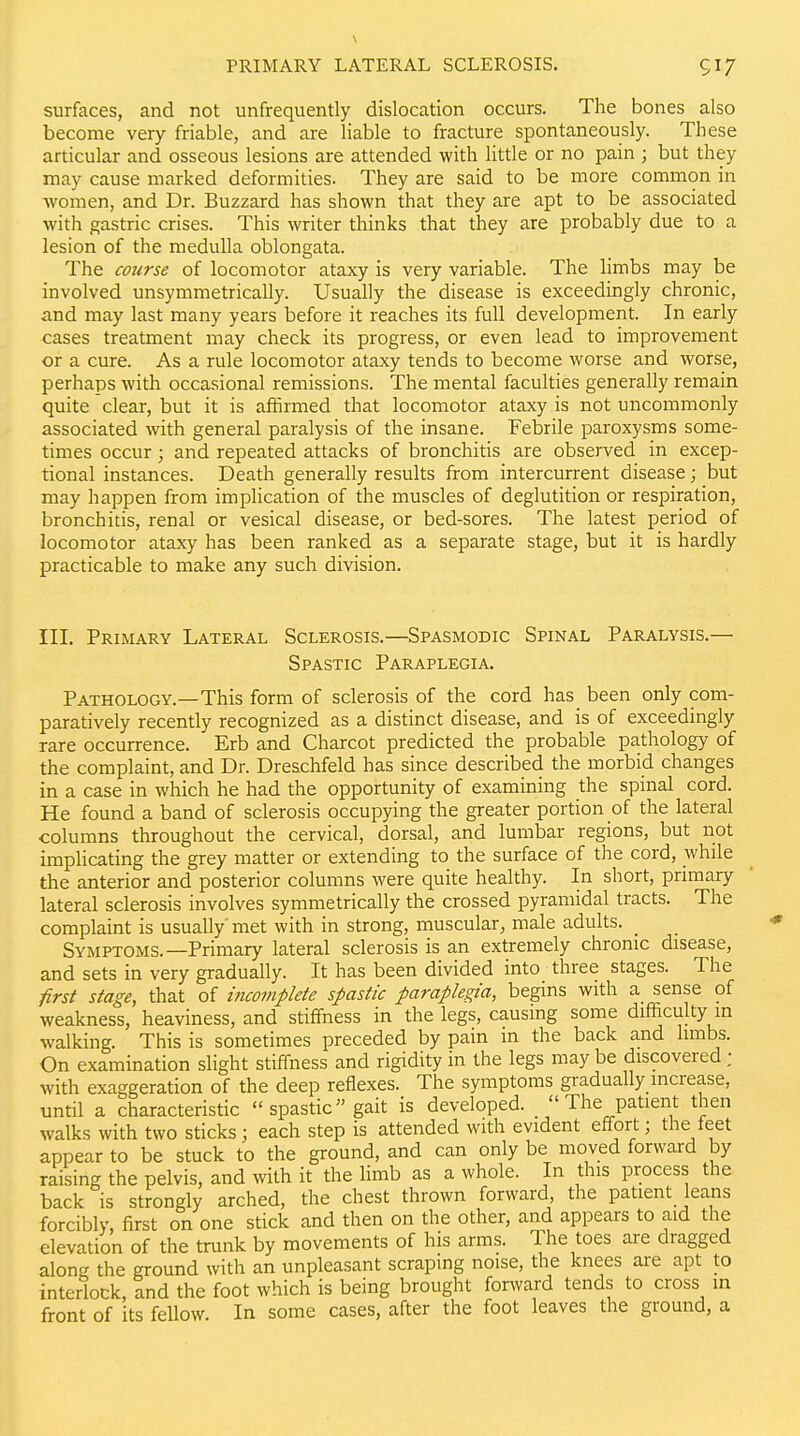PRIMARY LATERAL SCLEROSIS. 517 surfaces, and not unfrequently dislocation occurs. The bones also become very friable, and are liable to fracture spontaneously. These articular and osseous lesions are attended with little or no pain ; but they may cause marked deformities. They are said to be more common in women, and Dr. Buzzard has shown that they are apt to be associated with gastric crises. This writer thinks that they are probably due to a lesion of the medulla oblongata. The course of locomotor ataxy is very variable. The limbs may be involved unsymmetrically. Usually the disease is exceedingly chronic, and may last many years before it reaches its full development. In early cases treatment may check its progress, or even lead to improvement or a cure. As a rule locomotor ataxy tends to become worse and worse, perhaps with occasional remissions. The mental faculties generally remain quite clear, but it is affirmed that locomotor ataxy is not uncommonly associated with general paralysis of the insane. Febrile paroxysms some- times occur ; and repeated attacks of bronchitis are observed in excep- tional instances. Death generally results from intercurrent disease; but may happen from implication of the muscles of deglutition or respiration, bronchitis, renal or vesical disease, or bed-sores. The latest period of locomotor ataxy has been ranked as a separate stage, but it is hardly practicable to make any such division. III. Primary Lateral Sclerosis.—Spasmodic Spinal Paralysis.— Spastic Paraplegia. Pathology.—This form of sclerosis of the cord has been only com- paratively recently recognized as a distinct disease, and is of exceedingly rare occurrence. Erb and Charcot predicted the probable pathology of the complaint, and Dr. Dreschfeld has since described the morbid changes in a case in which he had the opportunity of examining the spinal cord. He found a band of sclerosis occupying the greater portion of the lateral columns throughout the cervical, dorsal, and lumbar regions, but not imphcating the grey matter or extending to the surface of the cord, while the anterior and posterior columns were quite healthy. In short, primary lateral sclerosis involves symmetrically the crossed pyramidal tracts. The complaint is usually'met with in strong, muscular, male adults. SymptoxMS.—Primary lateral sclerosis is an extremely chronic disease, and sets in very gradually. It has been divided into three stages. The first stage, that of incomplete spastic paraplegia, begins with a sense of weakness, heaviness, and stiffness in the legs, causing some difficulty m walking. This is sometimes preceded by pain in the back and limbs. On examination slight stiffness and rigidity in the legs may be discovered ; with exaggeration of the deep reflexes. The symptoms gradually increase, until a characteristic  spastic gait is developed.  The patient then walks with two sticks ; each step is attended with evident effort; the feet appear to be stuck to the ground, and can only be moved forward by raising the pelvis, and with it the limb as a whole. In this process the back is strongly arched, the chest thrown forward the patient leans forcibly, first on one stick and then on the other, and appears to aid the elevation of the trunk by movements of his arms. The toes are dragged along the ground with an unpleasant scraping noise, the knees are apt to interlock, and the foot which is being brought forward tends to cross m front of its fellow. In some cases, after the foot leaves the ground, a