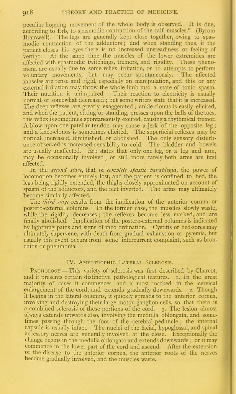 peculiar hopping movement of the whole body is observed. It is due, according to Erb, to spasmodic contraction of the calf muscles. (Byrom Bramwell). The legs are generally kept close together, owing to spas- modic contraction of the adductors; and when standing thus, if the patient closes his eyes there is no increased unsteadiness or feeling of vertigo. At the same time the muscles of the lower extremities are affected with spasmodic twitchings, tremors, and rigidity. These pheno- mena are usually due to some reflex irritation, or to attempts to perform voluntary movements, but may occur spontaneously. The affected muscles are tense and rigid, especially on manipulation, and this or any external irritation may throw the whole limb into a state of tonic spasm. Their nutrition is unimpaired. Their reaction to electricity is usually normal, or somewhat decreased; but some writers state that it is increased. The deep reflexes are greatly exaggerated; ankle-clonus is easily elicited, and when the patient, sitting or standing, presses upon the balls of the toes, this reflex is sometimes spontaneously excited, causing a rhythmical tremor. A blow upon one patellar tendon may cause a jerk of the opposite leg ; and a knee-clonus is sometimes elicited. The superficial reflexes may be normal, increased, diminished, or abolished. The only sensory disturb- ance observed is increased sensibility to cold. The bladder and bowels are usually unaffected. Erb states that only one leg, or a leg and arm, may be occasionally involved; or still more rarely both arras are first affected. In the second stage, that of complete spastic paraplegia, the power of locomotion becomes entirely lost, and the patient is confined to bed, the legs being rigidly extended, the thighs closely approximated on account of spasm of the adductors, and the feet inverted. The arms may ultimately become similarly affected. The third stage results from the implication of the anterior comua or postero-external columns. In the former case, the muscles slowly waste, while the rigidity decreases; the reflexes become less marked, and are finally abolished. Implication of the postero-external columns is indicated by lightning pains and signs of inco-ordination. Cystitis or bed-sores may ultimately supervene, with death from gradual exhaustion or pysemia, but usually this event occurs from some intercurrent complaint, such as bron- chitis or pneumonia. IV. Amyotrophic Lateral Sclerosis. Pathology.—This variety of sclerosis was first described by Charcot, and it presents certain distinctive pathological features, i. In the great majority of cases it commences and is most marked in the cervical enlargement of the cord, and extends gradually downwards. 2. Though it begins in the lateral columns, it quickly spreads to the anterior comua, involving and destroying their large motor ganglion-cells, so that there is a combined sclerosis of these portions of the cord. 3. The lesion almost always extends upwards also, involving the medulla oblongata, and some- times passing through the foot of the cerebral peduncle; the internal capsule is usually intact. The nuclei of the facial, hypoglossal, and spinal ■accessory nerves are generally involved at the close. Exceptionally the change begins in the medulla oblongata and extends downwards ; or it may commence in the lower part of the cord and ascend. After the extension of the disease to the anterior cornua, the anterior roots of the nerves become gradually involved, and the muscles waste.