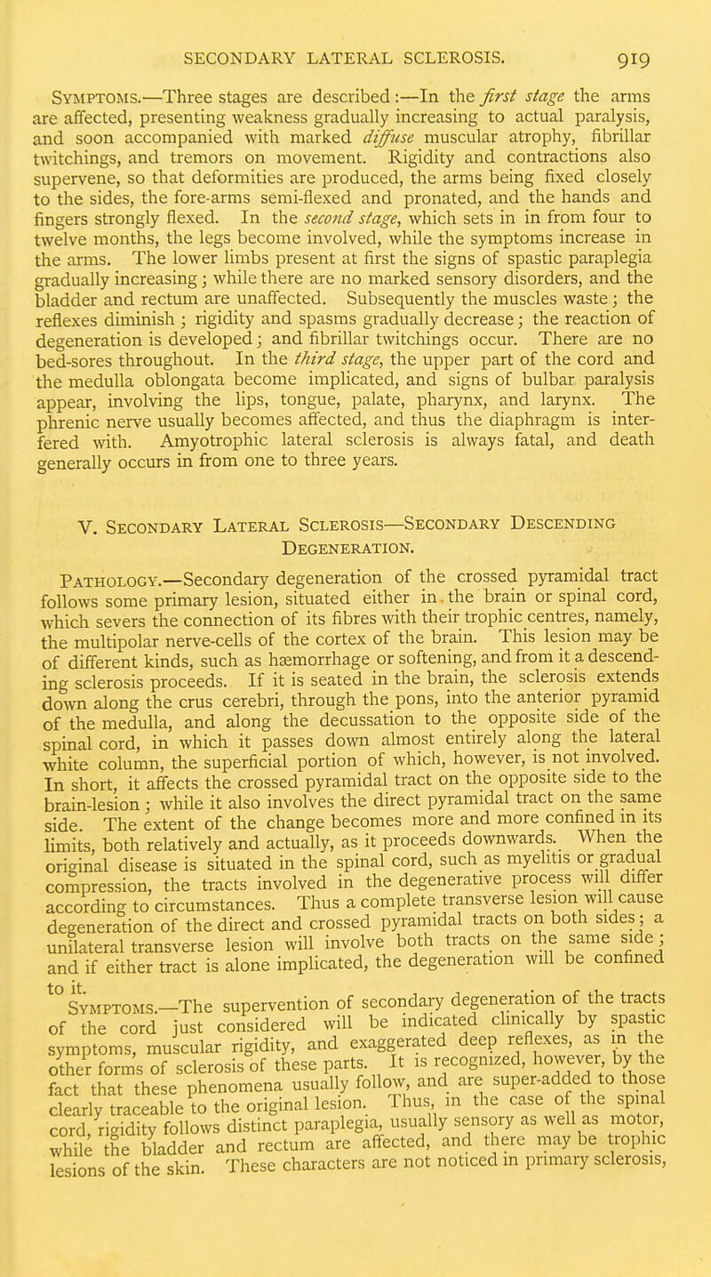 Symptoms.—Three stages are described:—In the first stage the arms are affected, presenting weakness gradually increasing to actual paralysis, and soon accompanied with marked diffuse muscular atrophy, fibrillar twitchings, and tremors on movement. Rigidity and contractions also supervene, so that deformities are produced, the arms being fixed closely to the sides, the fore-arms semi-flexed and pronated, and the hands and fingers strongly flexed. In the second stage, which sets in in from four to twelve months, the legs become involved, while the symptoms increase in the arms. The lower limbs present at first the signs of spastic paraplegia gradually increasing; while there are no marked sensory disorders, and the bladder and rectum are unaffected. Subsequently the muscles waste; the reflexes diminish ; rigidity and spasms gradually decrease; the reaction of degeneration is developed; and fibrillar twitchings occur. There are no bed-sores throughout. In the third stage, the upper part of the cord and the medulla oblongata become implicated, and signs of bulbar paralysis appear, involving the lips, tongue, palate, pharynx, and larynx. The phrenic nerve usually becomes affected, and thus the diaphragm is inter- fered with. Amyotrophic lateral sclerosis is always fatal, and death generally occurs in from one to three years. v. Secondary Lateral Sclerosis—Secondary Descending Degeneration. Pathology.—Secondary degeneration of the crossed pyramidal tract follows some primary lesion, situated either in. the brain or spinal cord, which severs the connection of its fibres with their trophic centres, namely, the multipolar nerve-cells of the cortex of the brain. This lesion may be of different kinds, such as hemorrhage or softening, and from it a descend- ing sclerosis proceeds. If it is seated in the brain, the sclerosis extends down along the crus cerebri, through the pons, into the anterior pyramid of the medulla, and along the decussation to the opposite side of the spinal cord, in which it passes down almost entirely along the lateral white column, the superficial portion of which, however, is not involved. In short, it affects the crossed pyramidal tract on the opposite side to the brain-lesion; Avhile it also involves the direct pyramidal tract on the same side The extent of the change becomes more and more confined in its limits, both relatively and actually, as it proceeds downwards._ When the original disease is situated in the spinal cord, such as myehtis or gradual compression, the tracts involved in the degenerative process will differ according to circumstances. Thus a complete transverse lesion will cause degeneration of the direct and crossed pyramidal tracts on both sides ; a unilateral transverse lesion will involve both tracts on the same side; and if either tract is alone implicated, the degeneration will be confined *° Symptoms.—The supervention of secondary degeneration of the tracts of the cord just considered will be indicated clinically by spastic symptoms, muscular rigidity, and exaggerated deep reflexes, as in the other forms of sclerosis of these parts. It is recognized, however by the fact that these phenomena usually follow, and are super-added to those clearly traceable to the original lesion. Thus m the case of the spinal cord, rigidity follows distinct paraplegia, usually sensory as well as motor, while the bladder and rectum are aftected, and there may be trophic lesions of the skin. These characters are not noticed in primary sclerosis,
