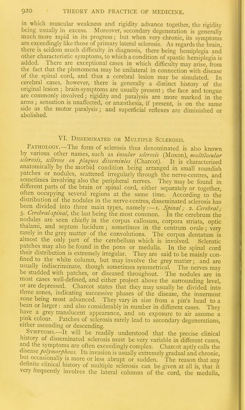 in which muscular weakness and rigidity advance together, the rigidity being usually in excess. Moreover, secondary degeneration is generally much more rapid in its progress; but when very chronic, its symptoms are exceedingly like those of ])rimary lateral sclerosis. As regards the brain, there is seldom much difficulty in diagnosis, there being hemiplegia and other characteristic symptoms, to which a condition of spastic hemiplegia is added. There are exceptional cases in which difficulty may arise, from the fact that the phenomena may be unilateral in connection with disease of the spinal cord, and thus a cerebral lesion may be simulated. In cerebral cases, however, there is generally a distinct history of the original lesion ; brain-symptoms are usually present; the face and tongue are commonly involved; rigidity and paralysis are more marked in the arms; sensation is unaffected, or anaesthesia, if present, is on the same side as the motor paralysis; and superficial reflexes are diminished or abolished. VI. Disseminated or Multiple Sclerosis. Pathology.—The form of sclerosis thus denominated is also known by various other names, such as insular sclerosis (Moxon), muliilocular sclerosis, sclerose en plaques disseminees (Charcot). It is characterized anatomically by the morbid condition being arranged in small roundish patches or nodules, scattered irregularly through the nerve-centres, and sometimes involving also the peripheral nerves. They may be found in different parts of the brain or spinal cord, either separately or together, often occupying several regions at the same time. According to the distribution of the nodules in the nerve-centres, disseminated sclerosis has been divided into three main types, namely:—i. Spitial; 2. Cerebral; 3. Cerebral-spinal, the last being the most common. In the cerebrum the nodules are seen chiefly in the corpus callosum, corpora striata, optic thalami, and septum lucidum ; sometimes in the centrum ovale; very rarely in the grey matter of the convolutions. The corpus dentatum is almost the only part of the cerebellum which is involved. Sclerotic patches may also be found in the pons or medulla. In the spinal cord their distribution is extremely irregular. They are said to be mainly con- fined to the white column, but may involve the grey matter; and are usually indiscriminate, though sometimes symmetrical. The ner\^es may be studded with patches, or diseased throughout. The nodules are in most cases well-defined, and either project above the surrounding level, or are depressed. Charcot states that they may usually be divided into three zones, indicating successive phases of the disease, the innennost zone being most advanced. They vary in size from a pin's head to a bean or larger : and also considerably in number in different cases. They have a grey translucent appearance, and on exposure to air assume a pink colour. Patches of sclerosis rarely lead to secondar}' degenerations, either ascending or descending. Symptoms.—It will be readily understood that the precise clinical history of disseminated sclerosis must be verv variable in different cases, and the symptoms are often exceedingly complex. Charcot aptly calls the polymorp/ious. Its invasion is usually extremely gradual and chronic, but occasionally is more or less abrupt or sudden. The reason that any definite clinical history of multiple sclerosis can be given at all is, that it very frequently involves the lateral columns of the cord, the medulla,