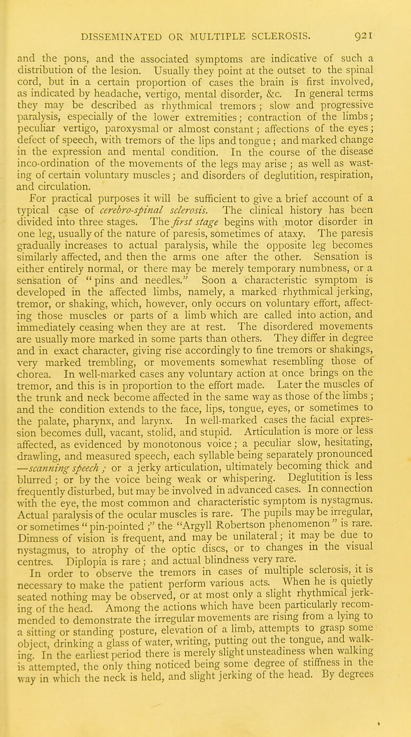 and the pons, and the associated symptoms are indicative of such a distribution of the lesion. Usually they point at the outset to the spinal cord, but in a certain proportion of cases the brain is first involved, as indicated by headache, vertigo, mental disorder, &c. In general terms they may be described as rhythmical tremors; slow and progressive paralysis, especially of the lower extremities; contraction of the limbs; peculiar vertigo, paroxysmal or almost constant; affections of the eyes; defect of speech, with tremors of the lips and tongue; and marked change in the expression and mental condition. In the course of the disease inco-ordination of the movements of the legs may arise ; as well as wast- ing of certain voluntary muscles; and disorders of deglutition, respiration, and circulation. For practical purposes it will be sufficient to give a brief account of a typical case of cerebrospinal sclerosis. The clinical history has been divided into three stages. The first stage begins with motor disorder in one leg, usually of the nature of paresis, sometimes of ataxy. The paresis gradually increases to actual paralysis, while the opposite leg becomes similarly affected, and then the arms one after the other. Sensation is either entirely noraial, or there may be merely temporary numbness, or a sensation of  pins and needles. Soon a characteristic symptom is developed in the affected limbs, namely, a marked rhythmical jerking, tremor, or shaking, which, however, only occurs on voluntary effort, affect- ing those muscles or parts of a limb which are called into action, and immediately ceasing when they are at rest. The disordered movements are usually more marked in some parts than others. They differ in degree and in exact character, giving rise accordingly to fine tremors or shakings, very marked trembling, or movements somewhat resembling those of chorea. In well-marked cases any voluntary action at once brings on the tremor, and this is in proportion to the effort made. Later the muscles of the trunk and neck become affected in the same way as those of the limbs ; and the condition extends to the face, lips, tongue, eyes, or sometimes to the palate, pharynx, and larynx. In well-marked cases the facial expres- sion becomes dull, vacant, stolid, and stupid. Articulation is more or less affected, as evidenced by monotonous voice; a peculiar slow, hesitating, drawling, and measured speech, each syllable being separately pronounced —scanning speech ; or a jerky articulation, ultimately becoming thick and blurred ; or by the voice being weak or whispering. Deglutition is less frequently disturbed, but may be involved in advanced cases. In connection with the eye, the most common and characteristic symptom is nystagmus. Actual paralysis of the ocular muscles is rare. The pupils maybe irregular, or sometimes  pin-pointed the Argyll Robertson phenomenon  is rare. Dimness of vision is frequent, and may be unilateral; it may be due to nystagmus, to atrophy of the optic discs, or to changes m the visual centres. Diplopia is rare ; and actual blindness very rare. _ _ _ In order to observe the tremors in cases of multiple sclerosis, it is necessary to make the patient perform various acts. When he is quietly seated nothing may be observed, or at most only a slight rhythmical jerk- ing of the head Among the actions which have been particularly recom- mended to demonstrate the irregular movements are rising from a lying to a sitting or standing posture, elevation of a limb, attempts to grasp some object, drinking a glass of water, writing, putting out the tongue, and walk- ing In the earliest period there is merely slight unsteadiness when walking is attempted, the only thing noticed being some degree of stiffness in the vay in which the neck is held, and slight jerking of the head. By degrees
