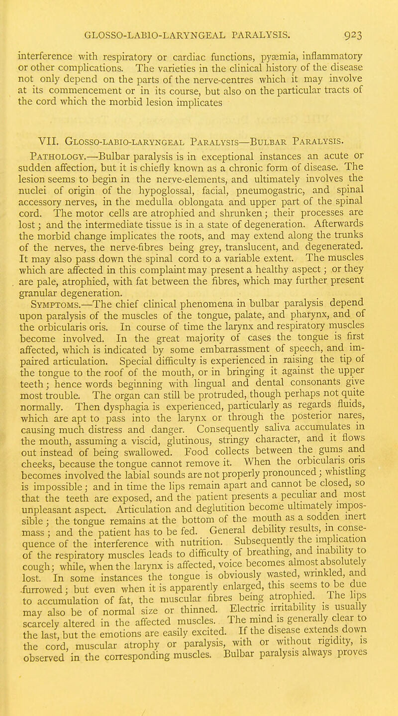 GLOSSO-LABIO-LARYNGEAL PARALYSIS. interference with respiratory or cardiac functions, pj'semia, inflammatory or other compHcations. The varieties in the cHnical history of the disease not only depend on the parts of the nerve-centres which it may involve at its commencement or in its course, but also on the particular tracts of the cord which the morbid lesion implicates VII. Glosso-labio-laryngeal Paralysis—Bulbar Paralysis. Pathology.—Bulbar paralysis is in exceptional instances an acute or sudden affection, but it is chiefly known as a chronic form of disease. The lesion seems to begin in the nerve-elements, and ultimately involves the nuclei of origin of the hypoglossal, facial, pneumogastric, and spinal accessory nerves, in the medulla oblongata and upper part of the spinal cord. The motor cells are atrophied and shrunken; their processes are lost; and the intermediate tissue is in a state of degeneration. Afterwards the morbid change implicates the roots, and may extend along the trunks of the nerves, the nerve-fibres being grey, translucent, and degenerated. It may also pass down the spinal cord to a variable extent. The muscles which are affected in this complaint may present a healthy aspect; or they are pale, atrophied, with fat between the fibres, which may further present granular degeneration. Symptoms.—The chief clinical phenomena in bulbar paralysis depend upon paralysis of the muscles of the tongue, palate, and pharynx, and of the orbicularis oris. In course of time the larynx and respiratory muscles become involved. In the great majority of cases the tongue is first affected, which is indicated by some embarrassment of speech, and im- paired articulation. Special difficulty is experienced in raising the tip of tire tongue to the roof of the mouth, or in bringing it against the upper teeth; hence words beginning with lingual and dental consonants give most trouble. The organ can still be protruded, though perhaps not quite normally. Then dysphagia is experienced, particularly as regards fluids, which are apt to pass into the larynx or through the posterior nares, causing much distress and danger. Consequently saliva accumulates m the mouth, assuming a viscid, glutinous, stringy character, and it flows out instead of being swallowed. Food collects between the gums and cheeks, because the tongue cannot remove it. When the orbicularis oris becomes involved the labial sounds are not properly pronounced; whistling is impossible j and in time the lips remain apart and cannot be closed, so that the teeth are exposed, and the patient presents a peculiar and most unpleasant aspect. Articulation and deglutition become ultimately impos- sible ; the tongue remains at the bottom of the mouth as a sodden inert mass ; and the patient has to be fed. General debihty results, m conse- quence of the interference with nutrition. Subsequently the implication of the respiratory muscles leads to difficulty of breathing and mability to cough; while, when the larynx is affected, voice becomes almost absolutely lost In some instances the tongue is obviously wasted, wrinkled, and .furrowed; but even when it is apparently enlarged, this seems to be due to accumulation of fat, the muscular fibres being atrophied. The hps may also be of normal size or thinned. Electnc irritability is usually scarcely altered in the affected muscles. The mind is generally clear to the last, but the emotions are easily excited. If the disease extends down the cord, muscular atrophy or paralysis, with or withou rigidity, is observed in the corresponding muscles. Bulbar paralysis always proves