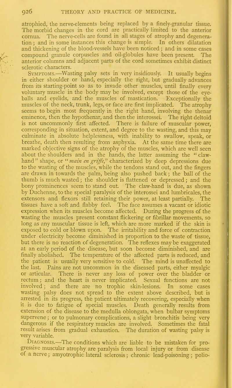 atrophied, the nerve-elements being replaced by a finely-granular tissue. The morbid changes in the cord are ])ractically limited to the anterior cornua. The nerve-cells are found in all stages of atrophy and degenera- tion ; and in some instances this change is simple. In others dilatation and thickening of the blood-vessels have been noticed; and in some cases compound granule corpuscles and oil-globules have been present. The anterior columns and adjacent parts of the cord sometimes exhibit distinct sclerotic characters. Symptoms.—Wasting palsy sets in very insidiously. It usually begins in either shoulder or hand, especially the right, but gradually advances from its starting-point so as to invade other muscles, until finally every voluntary muscle in the body may be involved, except those of the eye- balls and eyelids, and the muscles of mastication. Exceptionally the muscles of the neck, trunk, legs, or face are first implicated. The atrophy seems to begin most frequently in the right hand, involving the thenar eminence, then the hypothenar, and then the interossei. The right deltoid is not uncommonly first affected. There is failure of muscular power, corresponding in situation, extent, and degree to the wasting, and this may culminate in absolute helplessness, with inability to swallow, speak, or breathe, death then resulting from asphyxia. At the same time there are marked objective signs of the atrophy of the muscles, which are well seen about the shoulders and in the hands, the latter assuming the  claw- hand shape, or main en griffe characterized by deep depressions due to the wasting of the muscles, while the tendons stand out, and the fingers are drawn in towards the palm, being also pushed back; the ball of the thumb is much wasted; the shoulder is flattened or depressed; and the bony prominences seem to stand out. The claw-hand is due, as shown by Duchenne, to the special paralysis of the interossei and lumbricales, the extensors and flexors still retaining their power, at least partiaUy. The tissues have a soft and flabby feel. The face assumes a vacant or idiotic expression when its muscles become affected. During the progress of the wasting the muscles present constant flickering or fibrillar movements, so long as any muscular tissue is left, which are more marked if the skin is exposed to cold or blown upon. The irritabiHty and force of contraction under electricity become diminished in proportion to the waste of tissue, but there is no reaction of degeneration. The reflexes may be exaggerated at an early period of the disease, but soon become diminished, and are finally abolished. The temperature of the affected parts is reduced, and the patient is usually very sensitive to cold. The mind is unaflfected to the last. Pains are not uncommon in the diseased parts, either myalgic or articular. There is never any loss of power over the bladder or rectum; and the heart is never implicated. Sexual functions are not involved; and there are no trophic skin-lesions. In some cases wasting palsy does not spread to the extent above described, but is arrested in its progress, the patient ultimately recovering, especially when it is due to fatigue of special muscles. Death generally results from extension of the disease to the medulla oblongata, when bulbar symptoms supervene; or to pulmonary complications, a slight bronchitis being very dangerous if the respiratory muscles are involved. Sometimes the fatal result arises from gradual exhaustion. The duration of wasting palsy is very variable. Diagnosis.—The conditions which are liable to be mistaken for pro- gressive muscular atrophy are paralysis from local injur)' or from disease of a nerve; amyotrophic lateral sclerosis ; chronic lead-poisoning ; polio-
