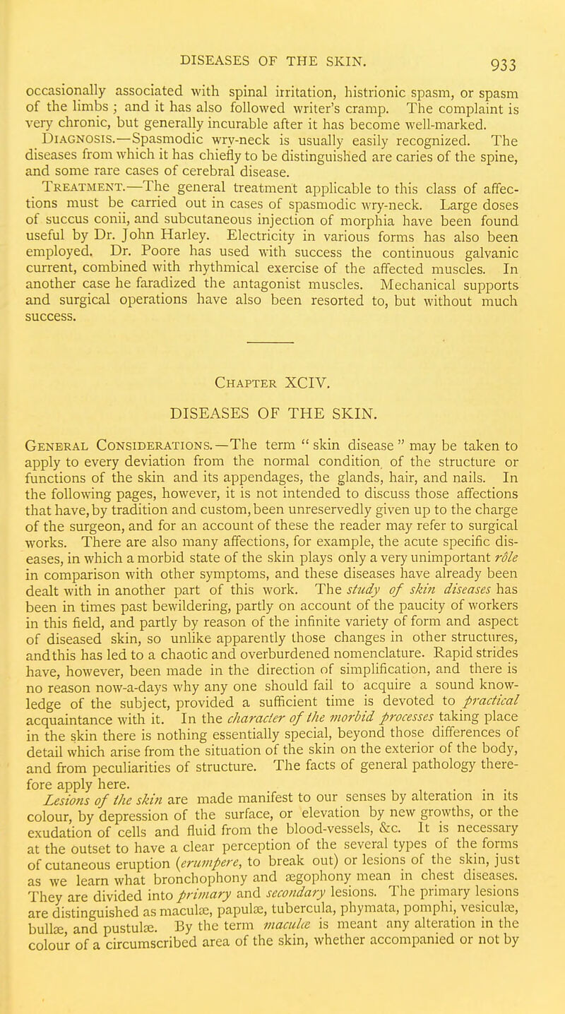 occasionally associated with spinal irritation, histrionic spasm, or spasm of the limbs ; and it has also followed writer's cramp. The complaint is very chronic, but generally incurable after it has become well-marked. Diagnosis.—Spasmodic wry-neck is usually easily recognized. The diseases from which it has chiefly to be distinguished are caries of the spine, and some rare cases of cerebral disease. Treatment.—The general treatment applicable to this class of affec- tions must be carried out in cases of spasmodic wry-neck. Large doses of succus conii, and subcutaneous injection of morphia have been found useful by Dr. John Harley. Electricity in various forms has also been employed. Dr. Poore has used with success the continuous galvanic current, combined with rhythmical exercise of the affected muscles. In another case he faradized the antagonist muscles. Mechanical supports and surgical operations have also been resorted to, but without much success. Chapter XCIV. DISEASES OF THE SKIN. General Considerations.—The term skin disease may be taken to apply to every deviation from the normal condition of the structure or functions of the skin and its appendages, the glands, hair, and nails. In the following pages, however, it is not intended to discuss those affections that have, by tradition and custom, been unreservedly given up to the charge of the surgeon, and for an account of these the reader may refer to surgical works. There are also many affections, for example, the acute specific dis- eases, in which a morbid state of the skin plays only a very unimportant role in comparison with other symptoms, and these diseases have already been dealt with in another part of this work. The study of skin diseases has been in times past bewildering, partly on account of the paucity of workers in this field, and partly by reason of the infinite variety of form and aspect of diseased skin, so unlike apparently those changes in other structures, and this has led to a chaotic and overburdened nomenclature. Rapid strides have, however, been made in the direction of simplification, and there is no reason now-a-days why any one should fail to acquire a sound know- ledge of the subject, provided a sufficient time is devoted to practical acquaintance with it. In the character of the morbid processes taking place in the skin there is nothing essentially special, beyond those differences of detail which arise from the situation of the skin on the exterior of the body, and from peculiarities of structure. The facts of general pathology there- fore apply here. . . . Lesions of the skin are made manifest to our senses by alteration in its colour, by depression of the surface, or elevation by new growths, or the exudation of cells and fluid from the blood-vessels, &c. It is necessary at the outset to have a clear perception of the several types of the forms of cutaneous eruption {erumpere, to break out) or lesions of the skin, just as we learn what bronchophony and regophony mean in chest diseases. They are divided into primary and secondary lesions. The primary lesions are distinguished as maculae, papulce, tubercula, phymata, pomphi, vesicuL^, buUse and pustute. By the term macuhe is meant any alteration in the colour of a circumscribed area of the skin, whether accompanied or not by