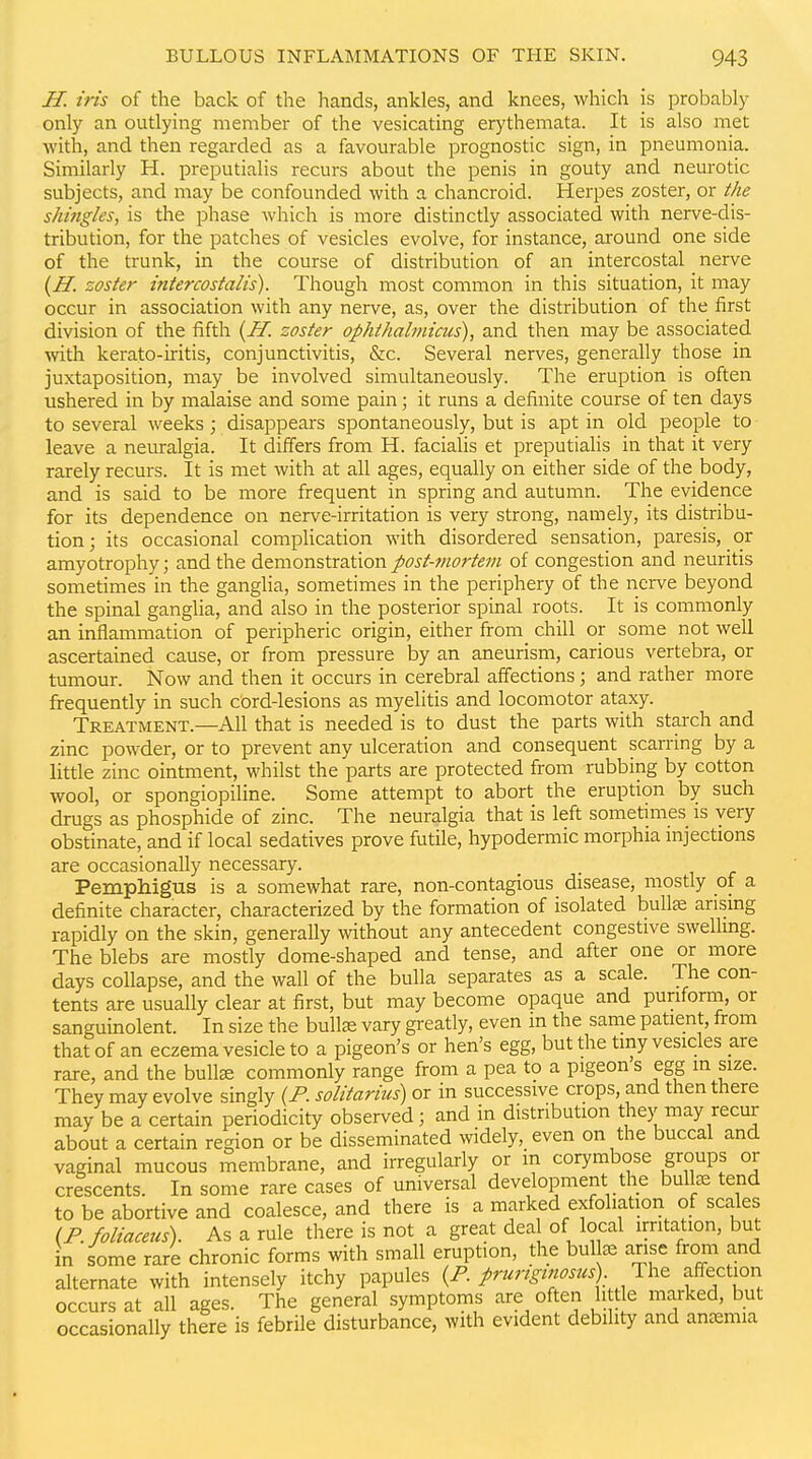 H. iris of the back of the hands, ankles, and knees, which is probably only an outlying member of the vesicating erythemata. It is also met with, and then regarded as a favourable prognostic sign, in pneumonia. Similarly H. preputialis recurs about the penis in gouty and neurotic subjects, and may be confounded with a chancroid. Herpes zoster, or the shingles, is the phase which is more distinctly associated with nerve-dis- tribution, for the patches of vesicles evolve, for instance, around one side of the trunk, in the course of distribution of an intercostal nerve {H. zoster intercostalis). Though most common in this situation, it may occur in association with any nerve, as, over the distribution of the first division of the fifth {H. zoster ophthabnicus), and then may be associated with kerato-iritis, conjunctivitis, &c. Several nerves, generally those in juxtaposition, may be involved simultaneously. The eruption is often ushered in by malaise and some pain; it runs a definite course of ten days to several weeks; disappears spontaneously, but is apt in old people to leave a neuralgia. It dilfers from H. facialis et preputialis in that it very rarely recurs. It is met with at all ages, equally on either side of the body, and is said to be more frequent in spring and autumn. The evidence for its dependence on nerve-irritation is very strong, namely, its distribu- tion; its occasional complication with disordered sensation, paresis, or amyotrophy; and the demonstration post-mortem of congestion and neuritis sometimes in the ganglia, sometimes in the periphery of the nerve beyond the spinal ganglia, and also in the posterior spinal roots. It is commonly an inflammation of peripheric origin, either from chill or some not well ascertained cause, or from pressure by an aneurism, carious vertebra, or tumour. Now and then it occurs in cerebral affections; and rather more frequently in such cord-lesions as myelitis and locomotor ataxy. Treatment.—All that is needed is to dust the parts with starch and zinc powder, or to prevent any ulceration and consequent scarring by a little zinc ointment, whilst the parts are protected from rubbing by cotton wool, or spongiopiline. Some attempt to abort the eruption by such drugs as phosphide of zinc. The neuralgia that is left sometimes is very obstinate, and if local sedatives prove futile, hypodermic morphia injections are occasionally necessary. Pemphigus is a somewhat rare, non-contagious disease, mostly of a definite character, characterized by the formation of isolated bullte arising rapidly on the skin, generally without any antecedent congestive swelling. The blebs are mostly dome-shaped and tense, and after one or more days collapse, and the wall of the bulla separates as a scale. The con- tents are usually clear at first, but may become opaque and puriform, or sanguinolent. In size the bullae vary gi-eatly, even m the same patient, from that of an eczema vesicle to a pigeon's or hen's egg, but the tiny vesicles are rare, and the bulte commonly range from a pea to a pigeon s egg in size. They may evolve singly {P. solitarius) or in successive crops, and then there may be a certain periodicity observed; and in distribution they may recur about a certain region or be disseminated widely, even on the buccal and vaginal mucous membrane, and irregularly or in corymbose groups or crescents. In some rare cases of universal development the bulte tend to be abortive and coalesce, and there is a marked exfoliation of scales {P. foliaceus). As a rule there is not a great dea of local irritation, but in some rare chronic forms with small eruption, the bulke arise from and alternate with intensely itchy papules {P prurtginosus) afi-ection occurs at all ages. The general symptoms are often h tie marked, but occasionally there is febrile disturbance, with evident debility and ancemia