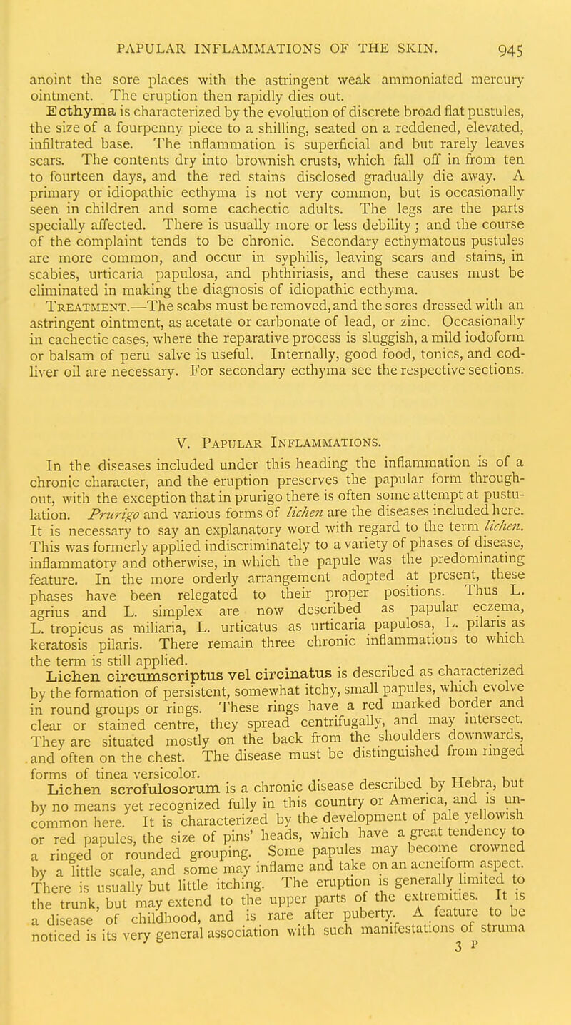 anoint the sore places with the astringent weak ammoniated mercury ointment. The eruption then rapidly dies out. Ecthyma is characterized by the evolution of discrete broad flat pustules, the size of a fourpenny piece to a shilling, seated on a reddened, elevated, infiltrated base. The inflammation is superficial and but rarely leaves scars. The contents dry into brownish crusts, which fall off in from ten to fourteen days, and the red stains disclosed gradually die away. A primary or idiopathic ecthyma is not very common, but is occasionally seen in children and some cachectic adults. The legs are the parts specially affected. There is usually more or less debility; and the course of the complaint tends to be chronic. Secondary ecthymatous pustules are more common, and occur in syphilis, leaving scars and stains, in scabies, urticaria papulosa, and phthiriasis, and these causes must be eliminated in making the diagnosis of idiopathic ecthyma. Treatment.—The scabs must be removed, and the sores dressed with an astringent ointment, as acetate or carbonate of lead, or zinc. Occasionally in cachectic cases, where the reparative process is sluggish, a mild iodoform or balsam of peru salve is useful. Internally, good food, tonics, and cod- liver oil are necessary. For secondary ecthyma see the respective sections. v. Papular Inflammations. In the diseases included under this heading the inflammation is of a chronic character, and the eruption preserves the papular form through- out, with the exception that in prurigo there is often some attempt at pustu- lation. Prurigo and various forms of lichen are the diseases included here. It is necessary to say an explanatory word with regard to the term lichen. This was formerly applied indiscriminately to a variety of phases of disease, inflammatory and otherwise, in which the papule was the predommatmg feature. In the more orderly arrangement adopted at present, these phases have been relegated to their proper positions. Thus L. agrius and L. simplex are now described as papular eczema, L. tropicus as miliaria, L. urticatus as urticaria papulosa, L. pilaris as keratosis pilaris. There remain three chronic inflammations to which the term is still applied. . Lichen circumscriptus vel circinatus is described as characterized by the formation of persistent, somewhat itchy, small papules, which evolve in round groups or rings. These rings have a red marked border and clear or stained centre, they spread centrifugally, and may intersect. They are situated mostly on the back from the shoulders downwards and often on the chest. The disease must be distmguished from ringed forms of tinea versicolor. -i j u- u it Lichen scrofulosorum is a chronic disease described by Hebra, but by no means yet recognized fully in this countiy or America, and is un- common here. It is characterized by the development of pa e yellowish or red papules, the size of pins' heads, which have a great tendency to a ringed or rounded grouping. Some papules may become crowned by a litde scale, and some may inflame and take on an acneiform aspect. There is usually but little itching. The eruption is generally hmited to the trunk, but may extend to the upper parts of the extremities. It is a disease of childhood, and is rare after puberty A feature to be noticed is its very general association with such manifestations of struma 3 ^