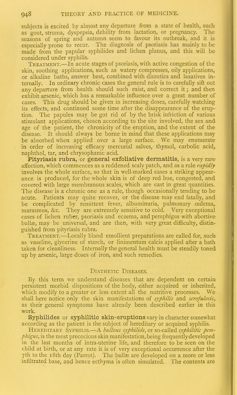 subjects is excited by almost any departure from a state of health, such as gout, struma, dyspepsia, debility from lactation, or pregnancy. The seasons of spring and autumn seem to favour its outbreak, and it is especially prone to recur. The diagnosis of psoriasis has mainly to be made from the papular syphilides and lichen planus, and this will be considered under syphilis. Treatment.—In acute stages of psoriasis, with active congestion of the skin, soothing applications, such as watery compresses, oily applications, or alkaline baths, answer best, combined with diuretics and laxatives in- ternally. In ordinary chronic cases the general rule is to carefully sift out any departure from health should such exist, and correct it; and then exhibit arsenic, which has a remarkable influence over a great number of cases. This drug should be given in increasing doses, carefully watching its effects, and continued some time after the disappearance of the erup- tion. The papules may be got rid of by the brisk infriction of various stimulant applications, chosen according to the site involved, the sex and age of the patient, the chronicity of the eruption, and the extent of the disease. It should always be borne in mind that these applications may be absorbed when applied over a large surface. We may enumerate in order of increasing efficacy inercurial salves, thymol, carbolic acid,, naphthol, tar, and chrysophanic acid. Pityriasis rubra, or general exfoliative dermatitis, is a very rare aflfection, which commences as a reddened scaly patch, and as a rule rapidly involves the whole surface, so that in well-marked cases a striking appear- ance is produced, for the whole skin is of deep red hue, congested, and covered with large membranous scales, which are cast in great quantities. The disease is a chronic one as a rule, though occasionally tending to be acute. Patients may quite recover, or the disease may end fatally, and be complicated by remittent fever, albuminuria, pulmonary oedema, marasmus, &c. They are extremely sensitive to cold. Very exceptional cases of lichen ruber, psoriasis and eczema, and pemphigus with abortive bullae, may be universal, and are then, with very great difficulty, distin- guished from pityriasis rubra. Treatment.—Locally bland emollient preparations are called for, such as vaseline, glycerine of starch, or linimentum calcis applied after a bath taken for cleanliness. Internally the general health must be steadily toned up by arsenic, large doses of iron, and such remedies. Diathetic Diseases. By this term we understand diseases that are dependent on certain persistent morbid dispositions of the body, either acquired or inherited, which modify to a greater or less extent all the nutritive processes. We shall here notice only the skin manifestations of syphilis and scrofulosis, as their general symptoms have already been described earlier in this work. Syphilides or syphilitic skin-eruptions vary in character somewhat according as the patient is the subject of hereditary or acquired syphilis. Hereditary Syphilis.—A bullous syphilide, or so-called syphiliiic pem- phigus, is the most precocious skin manifestation, being frequently developed in the last months of intra-uterine life, and therefore to be seen on the child at birth, or at any rate it is of very exceptional occurrence after the 7th to the 18th day (Parrot). The bull.-e are developed on a more or less infiltrated base, and hence ecthyma is often simulated. The contents are