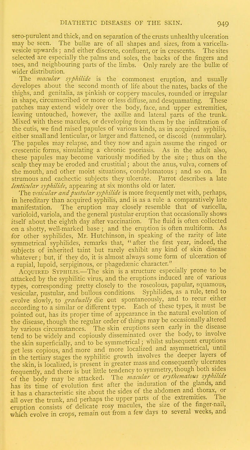 sero-purulent and thick, and on separation of the crusts unhealthy ulceration may be seen. The bullae are of all shapes and sizes, from a varicella- vesicle upwards; and either discrete, confluent, or in crescents. The sites selected are especially the palms and soles, the backs of the fingers and toes, and neighbouring parts of the limbs. Only rarely are the bullae of wider distribution. The macular syphilide is the commonest eruption, and usually •d-evelopes about the second month of life about the nates, backs of the thighs, and genitalia, as pinkish or coppery macules, rounded or irregular in shape, circumscribed or more or less diffuse, and desquamating. These patches may extend widely over the body, face, and upper extremities, leaving untouched, however, the axilte and lateral parts of the trunk. Mixed with these macules, or developing from them by the infiltration of the cutis, we find raised papules of various kinds, as in acquired syphilis, either small and lenticular, or larger and flattened, or discoid (nummular). The papules may relapse, and they now and again assume the ringed or crescentic forms, simulating a chronic psoriasis. As in the adult also, these papules may become variously modified by the site; thus on the scalp they may be eroded and crustitial; about the anus, vulva, corners of the mouth, and other moist situations, condylomatous ; and so on. In strumous and cachectic subjects they ulcerate. Parrot describes a late lenticular syphilide, appearing at six months old or later. The vesicular and pustular syphilide is more frequently met with, perhaps, in hereditary than acquired syphilis, and is as a rule a comparatively late manifestation. The eruption may closely resemble that of varicella, varioloid, variola, and the general pustular eruption that occasionally shows itself about the eighth day after vaccination. The fluid is often collected on a shotty, well-marked base ; and the eruption is often multiform. As for other syphilides, Mr. Hutchinson, in speaking of the rarity of late ■symmetrical syphiHdes, remarks that, after the first year, indeed, the subjects of inherited taint but rarely exhibit any kind of skin disease -whatever; but, if they do, it is almost always some form of ulceration of ^ rupial, lupoid, serpiginous, or phagedsenic character. Acquired Syphilis.—The skin is a structure especially prone to be .attacked by the syphilitic virus, and the eruptions induced are of various types, corresponding pretty closely to the roseolous, papular, squamous, vesicular, pustular, and bullous conditions. Syphilides, as a rule, tend to ■evolve slowly, to gradually die out spontaneously, and to recur either according to a similar or different type. Each of these types, it must be pointed out, has its proper time of appearance in the natural evolution of the disease, though the regular order of things may be occasionally altered iy various circumstances. The skin eruptions seen early in the disease tend to be widely and copiously disseminated over the body, to involve the skin superficially, and to be'symmetrical; whilst subsequent eruptions get less copious, and more and more localized and asymmetrical, until in the tertiary stages the syphilitic growth involves the deeper layers of the skin, is localized, is present in greater mass and consequently ulcerates frequently, and there is but little tendency to symmetry, though both sides of the body may be attacked. The macular or erythematous syphilide has its time of evolution first after the induration of the glands, and it has a characteristic site about the sides of the abdomen and thorax or all over the trunk, and perhaps the upper parts of the extremities. The eruption consists of delicate rosy macules, the size of the finger-nail which evolve in crops, remain out from a few days to several weeks, and