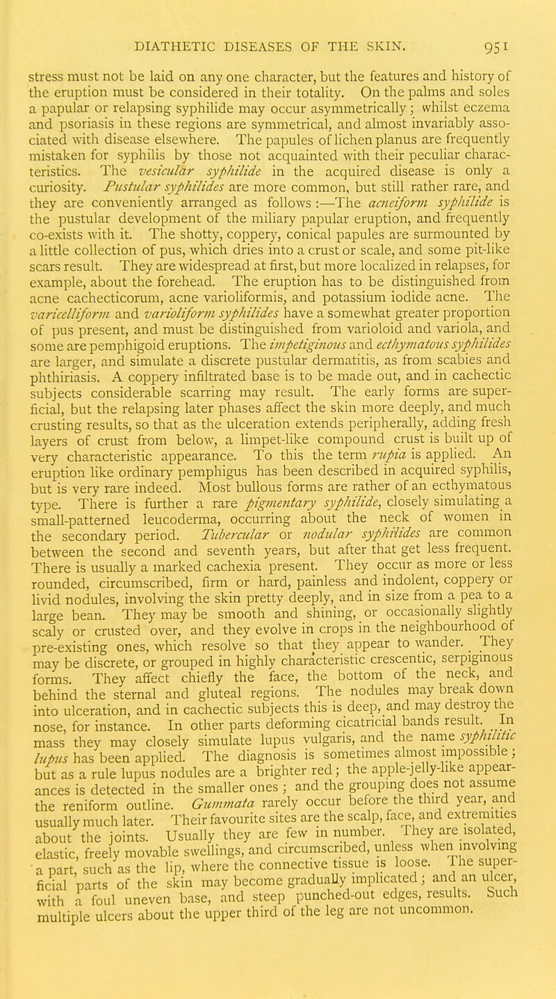 Stress must not be laid on any one character, but the features and history of the eruption must be considered in their totaUty. On the pahns and soles a papular or relapsing syphilide may occur asymmetrically; whilst eczema and psoriasis in these regions are symmetrical, and almost invariably asso- ciated with disease elsewhere. The papules oflichenplanus are frequently mistaken for syphilis by those not acquainted with their peculiar charac- teristics. The vesicular syphilide in the acquired disease is only a curiosity. Fiistular syphilides are more common, but still rather rare, and they are conveniently arranged as follows :—The acneiform syphilide is the pustular development of the miliary papular eruption, and frequently co-exists with it. The shotty, coppery, conical papules are surmounted by a little collection of pus, which dries into a crust or scale, and some pit-like scars result. They are widespread at first, but more localized in relapses, for example, about the forehead. The eruption has to be distinguished from acne cachecticorum, acne varioliformis, and potassium iodide acne. The varicelliform and varioliform syphilides have a somewhat greater proportion of pus present, and must be distinguished from varioloid and variola, and some are pemphigoid eruptions. The impetiginous and edhymatous syphilides are larger, and simulate a discrete pustular dermatitis, as from scabies and phthiriasis. A coppery infiltrated base is to be made out, and in cachectic subjects considerable scarring may result. The early forms are super- ficial, but the relapsing later phases affect the skin more deeply, and much crusting results, so that as the ulceration extends peripherally, adding fresh layers of crust from below, a limpet-like compound crust is built up of very characteristic appearance. To this the term rtipia is applied. An eruption like ordmary pemphigus has been described in acquired syphilis, but is very rare indeed. Most bullous forms are rather of an ecthymatous type. There is further a rare pigmentary syphilide, closely simulating a small-patterned leucoderma, occurring about the neck of women m the secondary period. Tubercular or nodular syphilides are common between the second and seventh years, but after that get less frequent. There is usually a marked cachexia present. They occur as more or less rounded, circumscribed, firm or hard, painless and indolent, coppery or livid nodules, involving the skin pretty deeply, and in size from a pea to a large bean. They may be smooth and shining, or occasionally slightly scaly or crusted over, and they evolve in crops in the neighbourhood of pre-existing ones, which resolve so that they appear to wander. _ They may be discrete, or grouped in highly characteristic crescentic, serpigmous forms. They affect chiefly the face, the bottom of the neck, and behind the sternal and gluteal regions. The nodules may break down into ulceration, and in cachectic subjects this is deep, and may destroy the nose, for instance. In other parts deforming cicatricial bands result. In mass they may closely simulate lupus vulgaris, and the name syphthttc lupus has been applied. The diagnosis is sometimes almost impossible; but as a rule lupus nodules are a brighter red; the apple-jelly-hke appear- ances is detected in the smaller ones ; and the grouping does not assume the reniform outline. Gummata rarely occur before the third year, and usually much later. Their favourite sites are the scalp, face and extremities about the joints. Usually they are few in number. They are isolated, elastic, freely movable swellings, and circumscribed, unless when involving ■ a part such as the lip, where the connective tissue is loose. The super- ficial parts of the skin may become graduaUy implicated; and an ulcer, with a foul uneven base, and steep punched-out edges, results. Such multiple ulcers about the upper third of the leg are not uncommon.