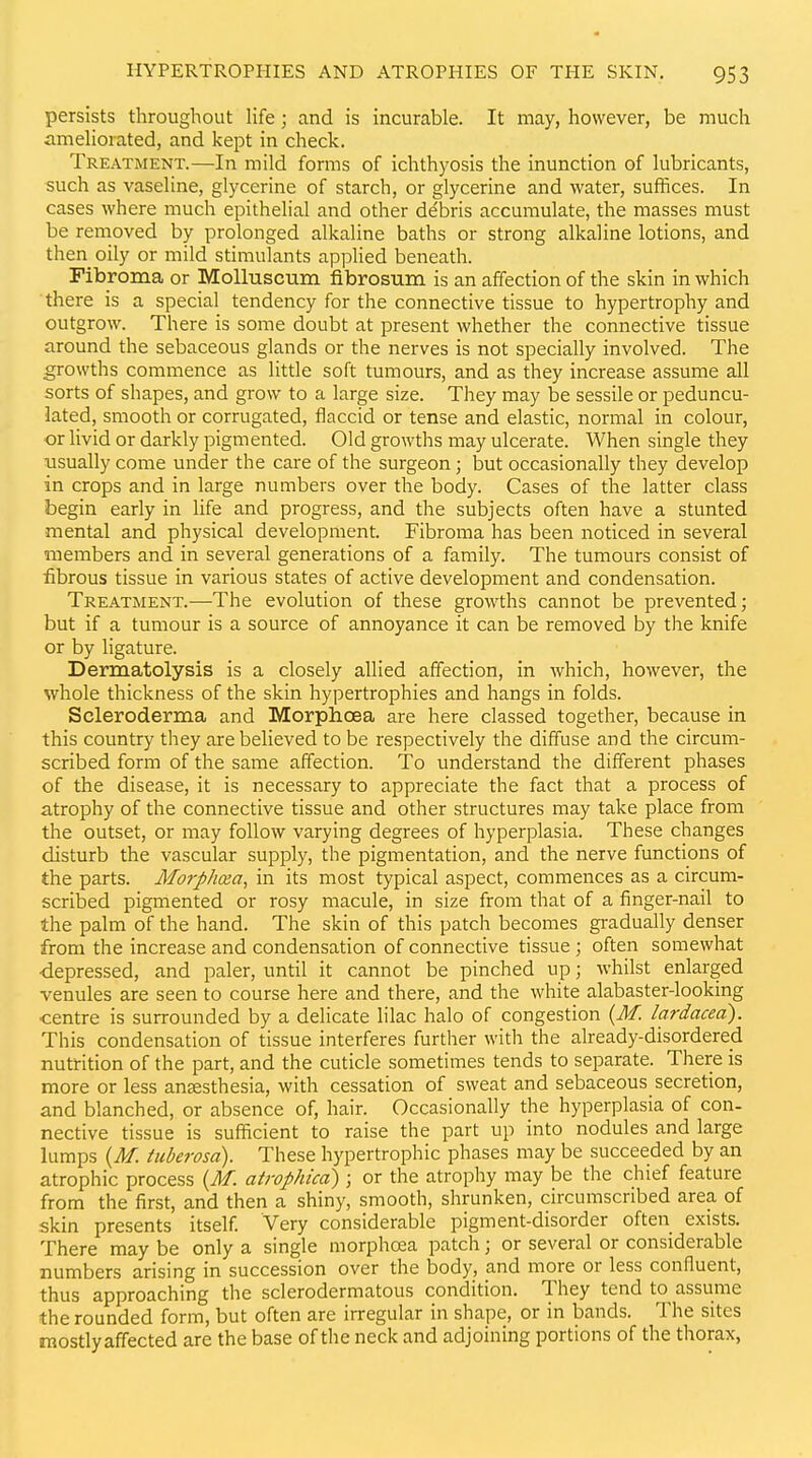 persists throughout Ufe; and is incurable. It may, however, be much amehorated, and kept in check. Treatment.—In mild forms of ichthyosis the inunction of lubricants, such as vaseline, glycerine of starch, or glycerine and water, suffices. In cases where much epithelial and other debris accumulate, the masses must be removed by prolonged alkaline baths or strong alkaline lotions, and then oily or mild stimulants applied beneath. Fibroma or MoUuscum fibrosum is an affection of the skin in which there is a special tendency for the connective tissue to hypertrophy and outgrow. There is some doubt at present whether the connective tissue around the sebaceous glands or the nerves is not specially involved. The growths commence as little soft tumours, and as they increase assume all sorts of shapes, and grow to a large size. They may be sessile or peduncu- lated, smooth or corrugated, flaccid or tense and elastic, normal in colour, or livid or darkly pigmented. Old growths may ulcerate. When single they •usually come under the care of the surgeon; but occasionally they develop in crops and in large numbers over the body. Cases of the latter class begin early in life and progress, and the subjects often have a stunted mental and physical development. Fibroma has been noticed in several members and in several generations of a family. The tumours consist of fibrous tissue in various states of active development and condensation. Treatment.—The evolution of these growths cannot be prevented; but if a tumour is a source of annoyance it can be removed by the knife or by ligature. Dermatolysis is a closely allied affection, in Avhich, however, the whole thickness of the skin hypertrophies and hangs in folds. Scleroderma and Morphoea are here classed together, because in this country they are believed to be respectively the diffuse and the circum- scribed form of the same affection. To understand the different phases of the disease, it is necessary to appreciate the fact that a process of atrophy of the connective tissue and other structures may take place from the outset, or may follow varying degrees of hyperplasia. These changes disturb the vascular supply, the pigmentation, and the nerve functions of the parts. Aforphaa, in its most typical aspect, commences as a circum- scribed pigmented or rosy macule, in size from that of a finger-nail to the palm of the hand. The skin of this patch becomes gi-adually denser from the increase and condensation of connective tissue ; often somewhat •depressed, and paler, until it cannot be pinched up; whilst enlarged venules are seen to course here and there, and the white alabaster-looking •centre is surrounded by a delicate lilac halo of congestion {M. lardacea). This condensation of tissue interferes further with the already-disordered nutrition of the part, and the cuticle sometimes tends to separate. There is more or less an£esthesia, with cessation of sweat and sebaceous secretion, and blanched, or absence of, hair. Occasionally the hyperplasia of con- nective tissue is sufficient to raise the part up into nodules and large lumps {M. ttiberosd). These hypertrophic phases may be succeeded by an atrophic process {M. atrophica) ; or the atrophy may be the chief feature from the first, and then a shiny, smooth, shrunken, circumscribed area of skin presents itself. Very considerable pigment-disorder often exists. There may be only a single morphoea patch; or several or considerable numbers arising in succession over the body, and more or less confluent, thus approaching the sclerodermatous condition. They tend to assume the rounded form, but often are irregular in shape, or in bands. The sites mostly affected are the base of the neck and adjoining portions of the thorax,