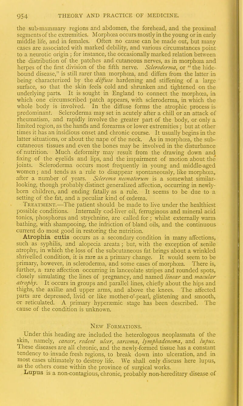 the sub-mammary regions and abdomen, the forehead, and the proximal segments of the extremities. Morphoea occurs mostly in the young or in early middle life, and in females. Often no cause can be made out, but many cases are associated with marked debility, and various circumstances point to a neurotic origin ; for instance, the occasionally marked relation between the distribution of the patches and cutaneous nerves, as in morphosa and herpes of the first division of the fifth nerve. Scleroderma, or  the hide- bound disease, is still rarer than morphcea, and differs from the latter in being characterized by the diffuse hardening and stiffening of a large surface, so that the skin feels cold and shrunken and tightened on the underlying parts. It is sought in England to connect the morphoea, in which one circumscribed patch appears, with scleroderma, in which the whole body is involved. In the diffuse forms the atrophic process is predominant. Scleroderma may set in acutely after a chill or an attack of rheumatism, and rapidly involve the greater part of the body, or only a limited region, as the hands and forearms or lower extremities ; but at other times it has an insidious onset and chronic course. It usually begins in the latter situations, or about the nape of the neck. As in morphoea, the sub- cutaneous tissues and even the bones may be involved in the disturbance of nutrition. Much deformity may result from the drawing dowTi and fixing of the eyelids and lips, and the impairment of motion about the joints. Scleroderma occurs most frequently in young and middle-aged women; and tends as a rule to disappear spontaneously, like morphcea, after a number of years. Sclerema neo7iatorum is a somewhat similar- looking, though probably distinct generalized affection, occurring in newly- born children, and ending fatally as a rule. It seems to be due to a setting of the fat, and a peculiar kind of oedema. Treatment.—The patient should be made to live under the healthiest possible conditions. Internally cod-liver oil, ferruginous and mineral acid tonics, phosphorus and strychnine, are called for; whilst externally wami bathing, with shampooing, the infriction of bland oils, and the continuous current do most good in restoring the nutrition. Atrophia cutis occurs as a secondary condition in many affections, such as syphiHs, and alopecia areata; but, with the exception of senile atrophy, in which the loss of the subcutaneous fat brings about a wrinkled shrivelled condition, it is rare as a primary change. It would seem to be primary, however, in scleroderma, and some cases of morjDhoea. There is, further, a rare affection occurring in lanceolate stripes and rounded spots, closely simulating the lines of pregnancy, and named linear and macular atrophy. It occurs in groups and parallel lines, chiefly about the hips and thighs, the axillse and upper arms, and above the knees. The affected parts are depressed, livid or like mother-o'-pearl, glistening and smootli, or reticulated. A primary hyper£emic stage has been described. The cause of the condition is unknown. New Formations. Under this heading are included the heterologous neoplasmata of the skm, namely, cancer, rodent ulcer, sa7-coma, lymphadenoma, and lupus. These diseases are all chronic, and the newly-formed tissue has a constant tendency to invade fresh regions, to break down into ulceration, and in most cases ultimately to destroy life. \Ve shall only discuss here lupus, as the others come within the province of surgical works. Lupus is a non-contagious, chronic, probably non-hereditary disease of