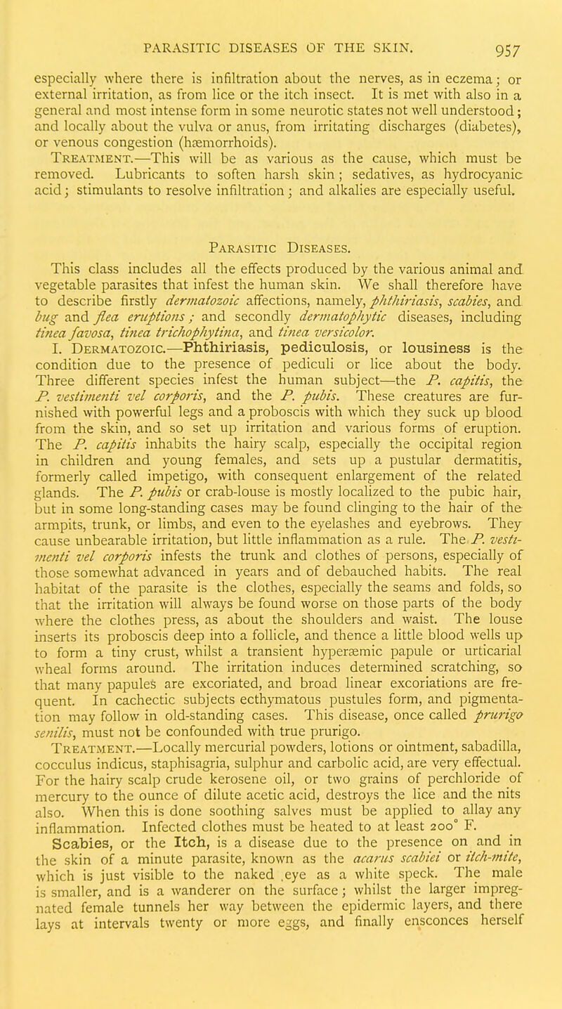 especially where there is infiltration about the nerves, as in eczema; or external irritation, as from lice or the itch insect. It is met with also in a general and most intense form in some neurotic states not well understood; and locally about the vulva or anus, from irritating discharges (diabetes), or venous congestion (hremorrhoids). Treatment.—This will be as various as the cause, which must be removed. Lubricants to soften harsh skin ; sedatives, as hydrocyanic acid; stimulants to resolve infiltration; and alkalies are especially useful. Parasitic Diseases. This class includes all the effects produced by the various animal and vegetable parasites that infest the human skin. We shall therefore have to describe firstly dermatozoic affections, namely, phthiriasis, scabies, and bug and flea eruptions; and secondly derinatophytic diseases, including tinea favosa, tinea trichophytina, and tinea versicolor. I. Dermatozoic.—Phthiriasis, pediculosis, or lousiness is the condition due to the presence of pediculi or lice about the body. Three different species infest the human subject—the F. capitis, the P. vestimenti vel corporis, and the P. pubis. These creatures are fur- nished with powerful legs and a proboscis with which they suck up blood from the skin, and so set up irritation and various forms of eruption. The P. capitis inhabits the hairy scalp, especially the occipital region in children and young females, and sets up a pustular dermatitis, formerly called impetigo, with consequent enlargement of the related glands. The P. pubis or crab-louse is mostly localized to the pubic hair, but in some long-standing cases may be found clinging to the hair of the armpits, trunk, or limbs, and even to the eyelashes and eyebrows. They cause unbearable irritation, but little inflammation as a rule. The jP. vesti- menti vel corporis infests the trunk and clothes of persons, especially of those somewhat advanced in years and of debauched habits. The real habitat of the parasite is the clothes, especially the seams and folds, so that the irritation will always be found worse on those parts of the body where the clothes press, as about the shoulders and waist. The louse inserts its proboscis deep into a follicle, and thence a little blood wells up to form a tiny crust, whilst a transient hypersemic papule or urticarial wheal forms around. The irritation induces determined scratching, so that many papules are excoriated, and broad linear excoriations are fre- quent. In cachectic subjects ecthymatous pustules form, and pigmenta- tion may follow in old-standing cases. This disease, once called prui-igo senilis, must not be confounded with true prurigo. Treatment.—Locally mercurial powders, lotions or ointment, sabadilla, cocculus indicus, staphisagria, sulphur and carbolic acid, are very effectual. For the hairy scalp crude kerosene oil, or two grains of perchloride of mercury to the ounce of dilute acetic acid, destroys the lice and the nits also. When this is done soothing salves must be applied to allay any inflammation. Infected clothes must be heated to at least 200° F. Scabies, or the Itch, is a disease due to the presence on and in the skin of a minute parasite, known as the acarus scabiei or itch-mite, which is just visible to the naked ,eye as a white speck. The male is smaller, and is a wanderer on the surface; whilst the larger impreg- nated female tunnels her way between the epidermic layers, and there lays at intervals twenty or more eggs, and finally ensconces herself