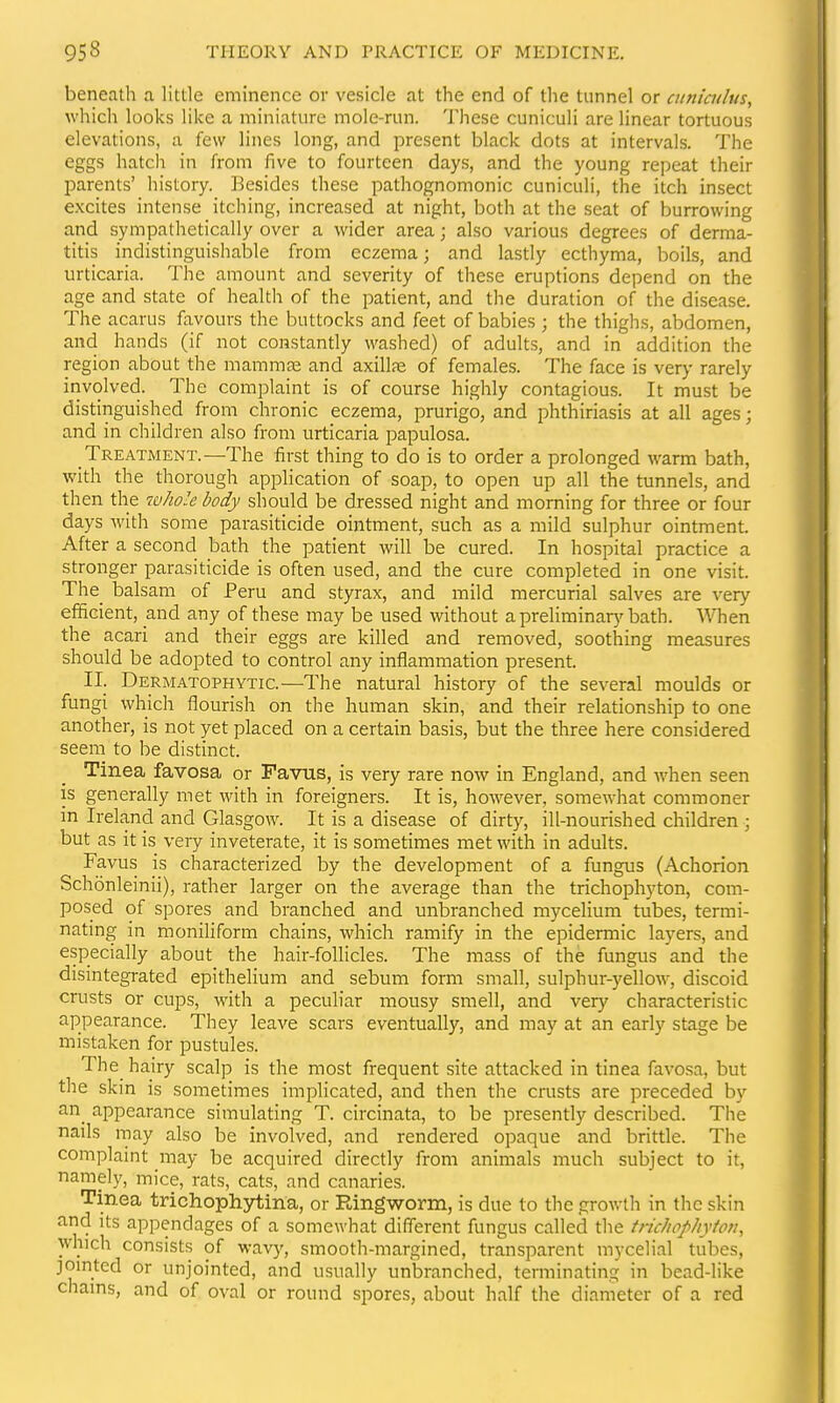 beneath a little eminence or vesicle at the end of the tunnel or ainiculus, which looks like a miniature mole-run. These cuniculi are linear tortuous elevations, a few lines long, and present black dots at intervals. The eggs hatch in from five to fourteen days, and the young repeat their parents' history. Besides these pathognomonic cuniculi, the itch insect excites intense itching, increased at night, both at the seat of burrowing and sympathetically over a wider area; also various degrees of derma- titis indistinguishable from eczema; and lastly ecthyma, boils, and urticaria. The amount and severity of these eruptions depend on the age and state of health of the patient, and the duration of the disease. The acarus favours the buttocks and feet of babies ; the thighs, abdomen, and hands (if not constantly washed) of adults, and in addition the region about the mamm£e and axillfe of females. The face is very rarely involved. The complaint is of course highly contagious. It must be distinguished from chronic eczema, prurigo, and phthiriasis at all ages; and in children also from urticaria papulosa. Treatment.—The first thing to do is to order a prolonged warm bath, with the thorough application of soap, to open up all the tunnels, and then the 7iihoIe body should be dressed night and morning for three or four days with some parasiticide ointment, such as a mild sulphur ointment. After a second bath the patient will be cured. In hospital practice a stronger parasiticide is often used, and the cure completed in one visit. The_ balsam of Peru and styrax, and mild mercurial salves are very efficient, and any of these may be used without apreliminar5'bath. When the acari and their eggs are killed and removed, soothing measures should be adopted to control any inflammation present. II. Dermatophytic.—The natural history of the several moulds or fungi which flourish on the human skin, and their relationship to one another, is not yet placed on a certain basis, but the three here considered seem to be distinct. Tinea favosa or Favus, is very rare now in England, and when seen is generally met with in foreigners. It is, however, somewhat commoner in Ireland and Glasgow. It is a disease of dirty, ill-nourished children ; but as it is very inveterate, it is sometimes met with in adults. Favus is characterized by the development of a fungus (Achorion Schonleinii), rather larger on the average than the trichophyton, com- posed of spores and branched and unbranched mycelium tubes, termi- nating in moniliform chains, which ramify in the epidermic layers, and especially about the hair-follicles. The mass of the fungus and the disintegrated epithelium and sebum form small, sulphur-yellow, discoid crusts or cups, with a peculiar mousy smell, and very characteristic appearance. They leave scars eventually, and may at an early stage be mistaken for pustules. The hairy scalp is the most frequent site attacked in tinea favosa, but the skin is sometimes implicated, and then the crusts are preceded by an appearance simulating T. circinata, to be presently described. The nails may also be involved, and rendered opaque and brittle. The complaint may be acquired directly from animals much subject to it, namely, mice, rats, cats, and canaries. Tinea trichophjdiina, or Ringworm, is due to the growth in the skin and its appendages of a somewhat different fungus called the tficJiophytpn, which consists of wav)', smooth-margined, transparent mycelial tubes, jomted or unjointed, and usually unbranched, terminating in bead-like chams, and of oval or round spores, about half the diameter of a red