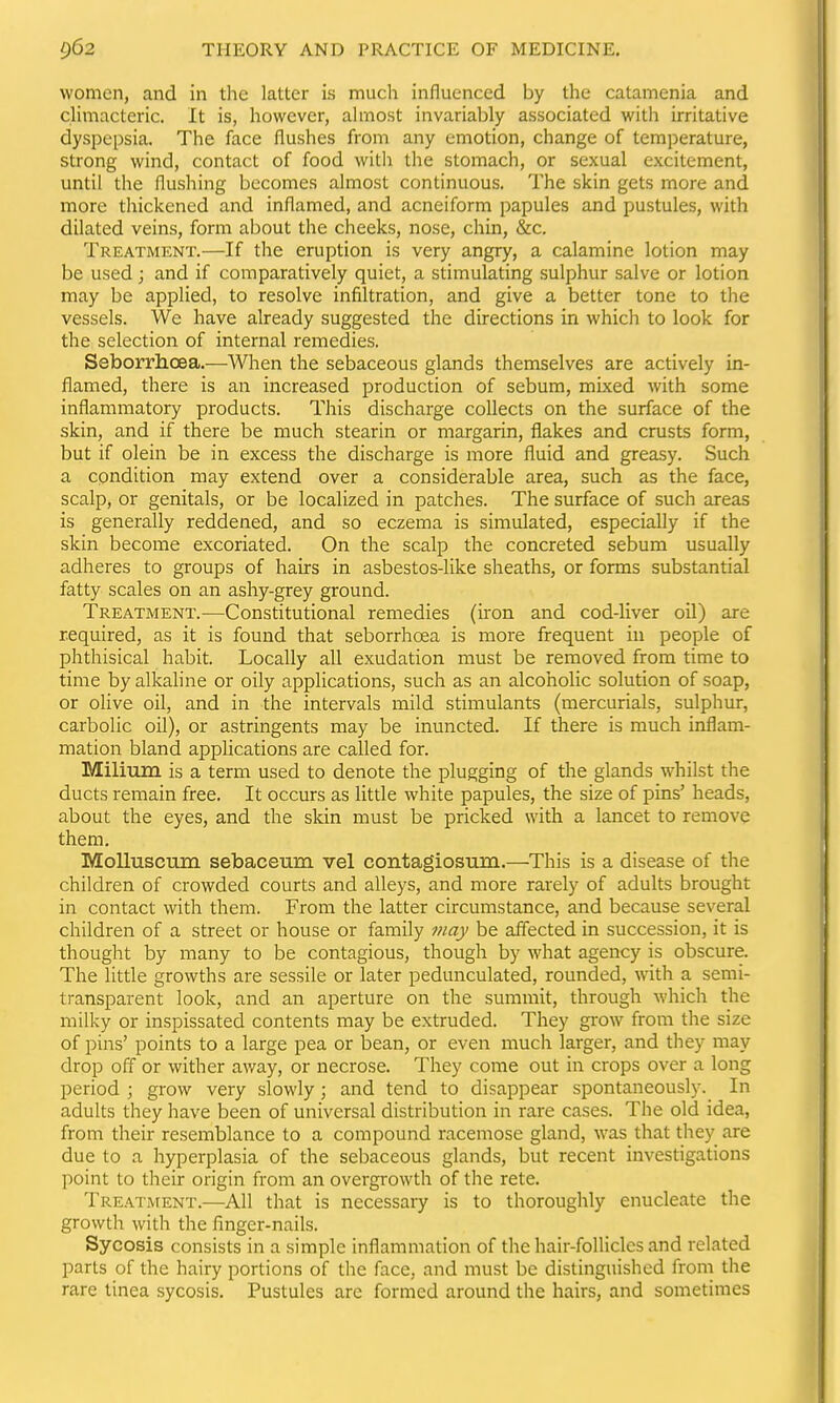 women, and in the latter is much influenced by the catamenia and climacteric. It is, however, almost invariably associated witli irritative dyspepsia. The face flushes from any emotion, change of temperature, strong wind, contact of food witli the stomach, or sexual excitement, until the flushing becomes almost continuous. The skin gets more and more thickened and inflamed, and acneiform papules and pustules, with dilated veins, form about the cheeks, nose, chin, &c. Treatment.—If the eruption is very angry, a calamine lotion may be used; and if comparatively quiet, a stimulating sulphur salve or lotion may be applied, to resolve infiltration, and give a better tone to the vessels. We have already suggested the directions in which to look for the selection of internal remedies. Seborrhoea.—When the sebaceous glands themselves are actively in- flamed, there is an increased production of sebum, mixed with some inflammatory products. This discharge collects on the surface of the skin, and if there be much stearin or margarin, flakes and crusts form, but if olein be in excess the discharge is more fluid and greasy. Such a condition may extend over a considerable area, such as the face, scalp, or genitals, or be localized in patches. The surface of such areas is generally reddened, and so eczema is simulated, especially if the skin become excoriated. On the scalp the concreted sebum usually adheres to groups of hairs in asbestos-like sheaths, or forms substantial fatty scales on an ashy-grey ground. Treatment. ^—Constitutional remedies (iron and cod-liver oil) are required, as it is found that seborrhoea is more frequent in people of phthisical habit. Locally all exudation must be removed from time to time by alkaline or oily applications, such as an alcoholic solution of soap, or olive oil, and in the intervals mild stimulants (mercurials, sulphur, carbolic oil), or astringents may be inuncted. If there is much inflam- mation bland applications are called for. Milium is a term used to denote the plugging of the glands whilst the ducts remain free. It occurs as little white papules, the size of pins' heads, about the eyes, and the skin must be pricked with a lancet to remove them. MoUuscum sebaceum vel contagiosum.—This is a disease of the children of crowded courts and alleys, and more rarely of adults brought in contact with them. From the latter circumstance, and because several children of a street or house or family may be affected in succession, it is thought by many to be contagious, though by what agency is obscure. The little growths are sessile or later pedunculated, rounded, with a semi- transparent look, and an aperture on the summit, through which the milky or inspissated contents may be extruded. They grow from the size of pins' points to a large pea or bean, or even much larger, and they may drop off or wither away, or necrose. They come out in crops over a long period ; grow very slowly; and tend to disappear spontaneously. In adults they have been of universal distribution in rare cases. The old idea, from their resemblance to a compound racemose gland, was that they are due to a hyperplasia of the sebaceous glands, but recent investigations point to their origin from an overgrowth of the rete. TREATAtENT.—All that is necessary is to thoroughly enucleate the growth with the finger-nails. Sycosis consists in a simple inflammation of the hair-follicles and related parts of the hairy portions of the face, and must be distinguished from the rare tinea sycosis. Pustules are formed around the hairs, and sometimes