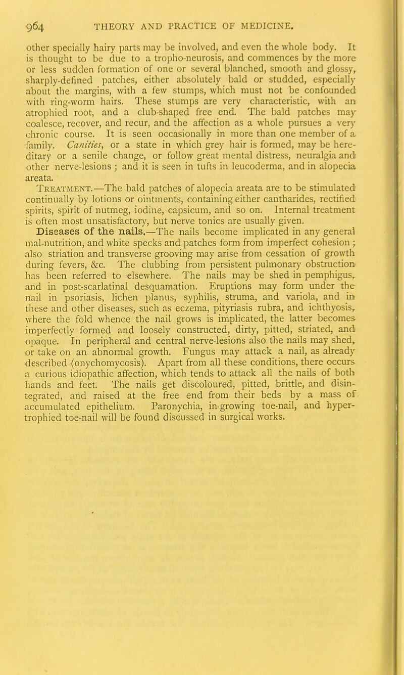other specially hairy parts may be involved, and even the whole body. It is thought to be due to a tropho-neurosis, and commences by the more or less sudden formation of one or several blanched, smooth and glossy, sharply-defined patches, either absolutely bald or studded, esj>ecially about the margins, with a few stumps, which must not be confounded with ring-worm hairs. These stumps are very characteristic, with an atrophied root, and a club-shaped free end. The bald patches may coalesce, recover, and recur, and the affection as a whole pursues a very chronic course. It is seen occasionally in more than one member of a family. Canities, or a state in which grey hair is formed, may be here- ditary or a senile change, or follow great mental distress, neuralgia and other nerve-lesions ; and it is seen in tufts in leucoderma, and in alopecia areata. Treatment.—The bald patches of alopecia areata are to be stimulated continually by lotions or ointments, containing either cantharides, rectified spirits, spirit of nutmeg, iodine, capsicum, and so on. Internal treatment is often most unsatisfactor}^, but nerve tonics are usually given. Diseases of the nails.—The nails become implicated in any general mal-nutrition, and white specks and patches form from imperfect cohesion ; also striation and transverse grooving may arise from cessation of growth during fevers, &c. The clubbing from persistent pulmonarj' obstruction has been referred to elsewhere. The nails may be shed in pemphigus., and in post-scarlatinal desquamation. Eruptions may form under the nail in psoriasis, lichen planus, syphilis, struma, and variola, and ir» these and other diseases, such as eczema, pityriasis rubra, and ichthyosis, where the fold whence the nail grows is implicated, the latter becomes imperfectly formed and loosely constructed, dirty, pitted, striated, and opaque. In peripheral and central nerve-lesions also the nails may shed, or take on an abnormal growth. Fungus may attack a nail, as already described (onychomycosis). Apart from all these conditions, there occurs a curious idiopathic affection, which tends to attack all the nails of both hands and feet. The nails get discoloured, pitted, brittle, and disin- tegrated, and raised at the free end from their beds by a mass of iiccumulated epithelium. Paronychia, in-growing toe-nail, and hyper- trophied toe-nail will be found discussed in surgical works.