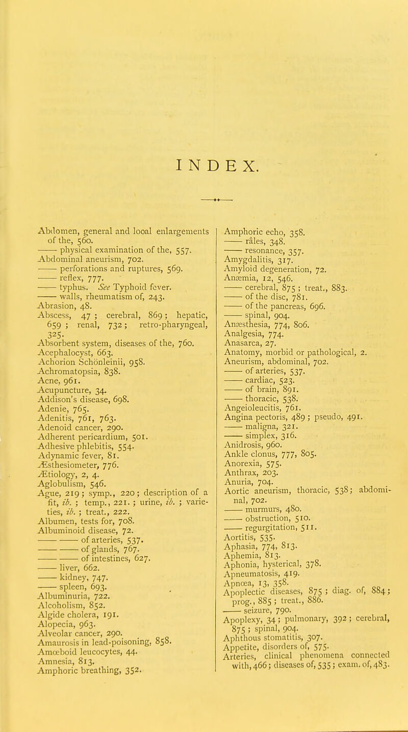 INDEX. Abilomen, general and looal enlargements of the, 560. physical examination of the, 557. Abdominal aneurism, 702. perforations and ruptures, 569. reflex, 777. typhus. See Typhoid fever. walls, rheumatism of, 243. Abrasion, 48. Abscess, 47 ; cerebral, 869; hepatic, 659 ; renal, 732; retro-pharyngeal, 325- Absorbent system, diseases of the, 760. Acephalocyst, 663. Achorion Schonleinii, 958. Achromatopsia, 838. Acne, 961. Acupuncture, 34. Addison's disease, 698. Adenie, 765. Adenitis, 761, 763. Adenoid cancer, 290. Adherent pericardium, 501. Adhesive phlebitis, 554. Adynamic fever, 81. ^Esthesiometer, 776. yEtiolog)', 2, 4. Aglobulism, 546. Ague, 219; symp., 220; description of a fit, ib. ; temp., 221. ; urine, ib. ; varie- ties, ib. ; treat, 222. Albumen, tests for, 708. Albuminoid disease, 72. of arteries, 537. of glands, 767. of intestines, 627. liver, 662. kidney, 747. spleen, 693. Albuminuria, 722. Alcoholism, 852. Algide cholera, 191. Alopecia, 963. Alveolar cancer, 290. Amaurosis in lead-poisoning, 858. Amoeboid leucocytes, 44. Amnesia, 813. Amphoric breathing, 352. Amphoric echo, 358. rales, 348. resonance, 357. Amygdalitis, 317. Amyloid degeneration, 72. Anaemia, 12, 546. cerebral, 875 ; treat., 883. of the disc, 781. of the pancreas, 696. spinal, 904. Anesthesia, 774, 806. Analgesia, 774. Anasarca, 27. Anatomy, morbid or pathological, 2. Aneurism, abdominal, 702. of arteries, 537. cardiac, 523. of brain, S91. thoracic, 538. Angeioleucitis, 761. Angina pectoris, 489 ; pseudo, 491. maligna, 321. simplex, 316. Anidrosis, 960. Ankle clonus, 777, 805. Anorexia, 575. Anthrax, 203. Anuria, 704. Aortic aneurism, thoracic, 538; abdomi- nal, 702. murmurs, 480. obstruction, 5 ro. regurgitation, 51 !• Aortitis, 535. Aphasia, 774, 813. Aphemia, 813. Aphonia, hysterical, 378. Apneumatosis, 419. Apncea, 13, 358- „ . Apoplectic diseases, 875 ; diag. of, 884; prog., 88s; treat., 886. seizure, 790. Apoplexy, 34; pulmonary, 392; cerebral, 87s ; spinal, 904. Aphthous stomatitis, 307. Appetite, disorders of, 575. Arteries, clinical phenomena connected with,466; diseases of, 535; exam, of, 4S3.