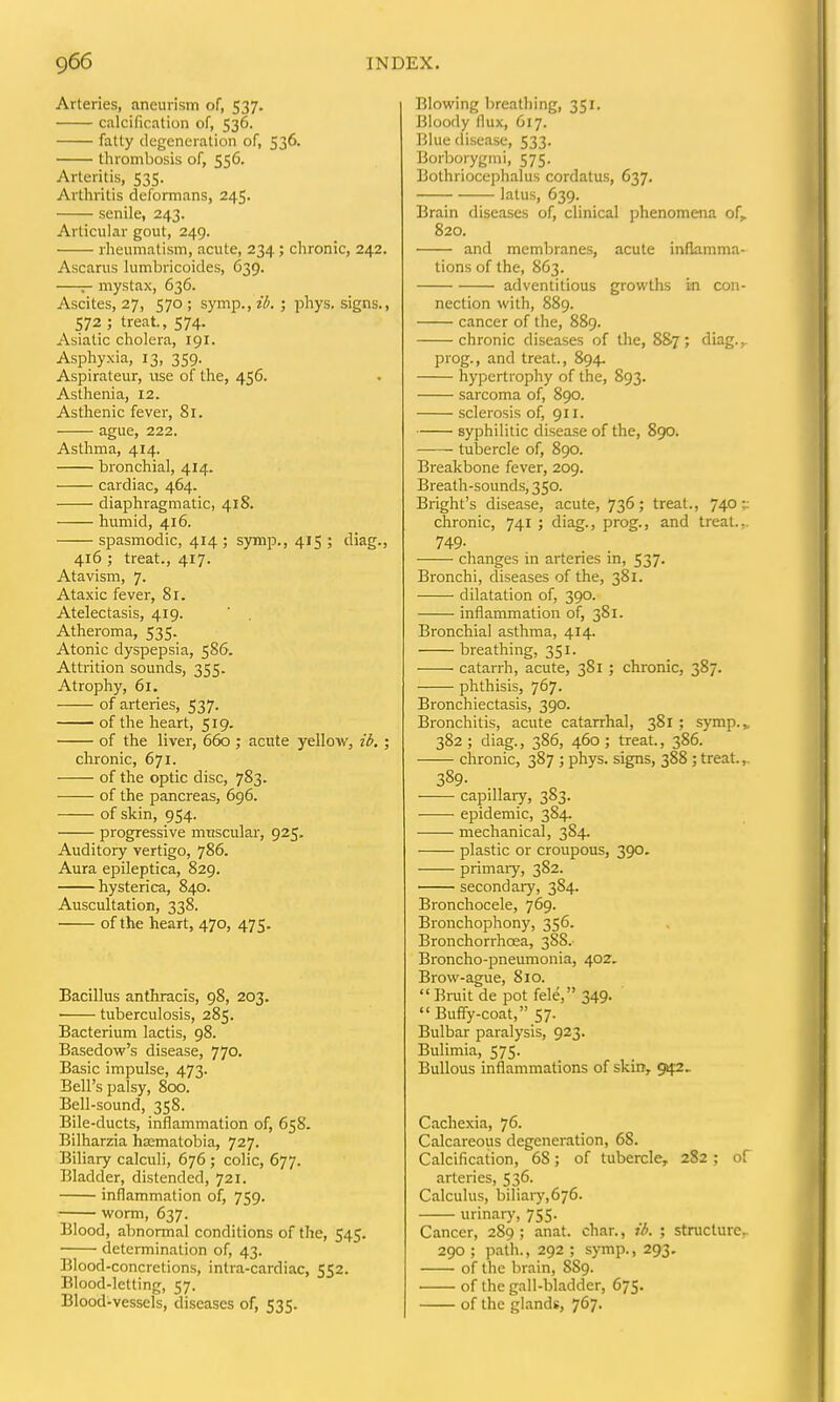 Arteries, aneurism of, 537. calcification of, 536. fatty degeneration of, 536. thrombosis of, 556. Arteritis, 535. Arthritis deformans, 245. senile, 243. Articular gout, 249. rheumatism, acute, 234; chronic, 242. Ascarus lumbricoides, 639. — mystax, 636. Ascites, 27, 570; symp.,z^. ; phys. signs., 572 ; treat., 574. Asiatic cholera, 191. Asphyxia, 13, 359. Aspirateur, use of the, 456. Asthenia, 12. Asthenic fever, 81. ague, 222. Asthma, 414. bronchial, 414. cardiac, 464. diaphragmatic, 418. humid, 416. spasmodic, 414 ; sjrmp., 415 ; diag., 416 ; treat., 417. Atavism, 7. Ataxic fever, 81. Atelectasis, 419. ' . Atheroma, 535. Atonic dyspepsia, 586. Attrition sounds, 355. Atrophy, 61. of arteries, 537- of the heart, 519. of the liver, 660 ; acute yellow, i6,; chronic, 671. of the optic disc, 783. of the pancreas, 696. of skin, 954. progressive muscular, 925, Auditory vertigo, 786. Aura epileptica, 829. hysterica, 840. Auscultation, 338. of the heart, 470, 475. Bacillus anthracis, 98, 203. tuberculosis, 285. Bacterium lactis, 98. Basedow's disease, 770. Basic impulse, 473. Bell's palsy, 800. Bell-sound, 358. Bile-ducts, inflammation of, 658. Bilharzia haematobia, 727. Biliary calculi, 676 ; colic, 677. Bladder, distended, 721. inflammation of, 759. worm, 637. Blood, abnormal conditions of the, 545. determination of, 43. Blood-concretions, intra-cardiac, 552. Blood-letting, 57. Blood-vessels, diseases of, 535. Blowing breathing, 351. Bloody flux, 617. Blue disease, 533. Borborygmi, 575. Bothriocephalus cordatus, 637. latus, 639. Brain diseases of, clinical phenomena of,. 820. and membranes, acute inflamma- tions of the, 863. adventitious growths in con- nection with, 889. cancer of the, 889. chronic diseases of the, 8&7 ; diag., prog., and treat., 894. hypertrophy of the, 893. sarcoma of, 890. sclerosis of, 911. syphilitic disease of the, 890. tubercle of, 890. Breakbone fever, 209. Breath-sounds, 350. Bright's disease, acute, 736; treat., 740 ;: chronic, 741 ; diag., prog., and treat.,. 749- changes in arteries in, 537. Bronchi, diseases of the, 381. dilatation of, 390. inflammation of, 381. Bronchial asthma, 414. breathing, 351. catarrh, acute, 381 ; chronic, 387. phthisis, 767. Bronchiectasis, 390. Bronchitis, acute catarrhal, 381 ; symp., 382; diag., 386, 460; treat., 386. chronic, 387 ; phys. signs, 388; treat.,- 389- capillaiy, 383. epidemic, 384. mechanical, 384. plastic or croupous, 390. primary, 382. second aiy, 384. Bronchocele, 769. Bronchophony, 356. Bronchorrhoea, 388. Broncho-pneumonia, 402. Brow-ague, 810. Bruit de pot fele, 349. Buffy-coat, 57. Bulbar paralysis, 923. Bulimia, 575. Bullous inflammations of skiir, 942. Cacliexia, 76. Calcareous degeneration, 68. Calcification, 68; of tubercle, 282 ; of arteries, 536. Calculus, biliary,676. urinary, 755. Cancer, 289; anat. char., t'i. ; structure. 290 ; path., 292 ; symp., 293. of the brain, 8S9. of the gall-bladder, 675. of the glands, 767.