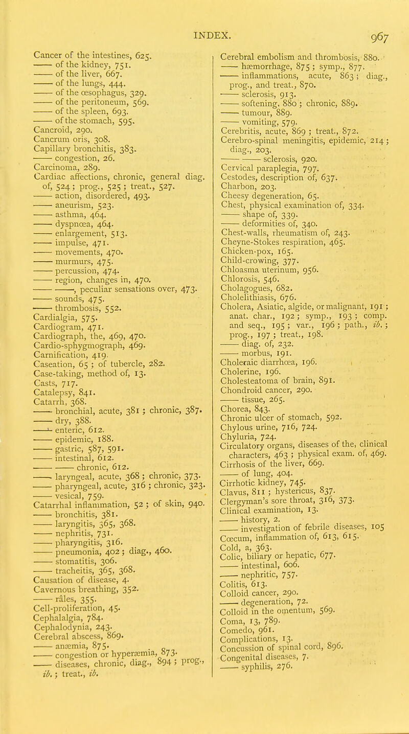 Cancer of the intestines, 625. of the kidney, 751. of the liver, 667. of the lungs, 444. of the oesophagus, 329. of the peritoneum, 569. of the spleen, 693. of the stomach, 595. Cancroid, 290. Cancrum oris, 308. Capillaiy bronchitis, 383. congestion, 26. Carcinoma, 289. Cardiac affections, chronic, general diag. of, 524; prog., 525 ; treat., 527. action, disordered, 493. aneurism, 523. asthma, 464. dyspnoea, 464. enlargement, 513. impulse, 471. movements, 470. murmurs, 475. percussion, 474. region, changes in, 470. •, peculiar sensations over, 473. sounds, 475. —— thrombosis, 552. Cardialgia, 575. Cardiogram, 471. Cardiograph, the, 469, 470. Cardio-sphygrnograph, 469. Camification, 419. Caseation, 65 ; of tubercle, 282. Case-taking, method of, 13. Casts, 717. Catalepsy, 841. Catarrh, 368. bronchial, acute, 381; chronic, 387. dry, 388. >- enteric, 612. epidemic, 188. gastric, 587, 591. intestinal, 612. chronic, 612. ■ laryngeal, acute, 368 ; chronic, 373. pharyngeal, acute, 316 ; chronic, 323. vesical, 759- Catarrhal inflammation, 52 ; of skin, 940. bronchitis, 381. laryngitis, 565, 368. nephritis, 73 pharyngitis, 316. pneumonia, 402; diag., 460. stomatitis, 306. tracheitis, 365, 368. Causation of disease, 4. Cavernous breathing, 352. rales, 355. Cell-proliferation, 45. Cephalalgia, 784. Cephalodynia, 243. Cerebral abscess, 869. anoemia, 875. . congestion or hypersemia, »73- diseases, chronic, diag., 894 ; proS-> il>,; treat., i6> Cerebral embolism and thrombosis, 880. ■ hajmorrhage, 875 ; symp., 877. inflammations, acute, 863; diag., prog., and treat., 870. • sclerosis, 913. softening. 880 ; chronic, 889. tumour, 889. vomiting, 579. Cerebritis, acute, 869 ; treat., 872. Cerebro-spinal meningitis, epidemic, 214; diag., 203. sclerosis, 920. Cervical paraplegia, 797. Cestodes, description of, 637. Charbon, 203. Cheesy degeneration, 65. Chest, physical examination of, 334. shape of, 339. deformities of, 340. Chest-vi'alls, rheumatism of, 243. Cheyne-Stokes respiration, 465. Chicken-pox, 165. Child-crowing, 377. Chloasma uterinum, 956. Chlorosis, 546. Cholagogues, 682. Cholelithiasis, 676. Cholera, Asiatic, algide, or malignant, 191; anat. char., 192; symp., 193 ; comp. and seq., 195; van, 196; path., il>. ; prog., 197 ; treat., 198. diag. of, 232. morbus, 191. Choleraic diarrhoea, 196. Cholerine, 196. Cholesteatoma of brain, 891. Chondroid cancer, 290. tissue, 265. Chorea, 843. Chronic ulcer of stomach, 592. Chylous urine, 716, 724. Chyluria, 724. Circulatory organs, diseases of the, clinical characters, 463 ; physical exam, of, 469. Cirrhosis of the liver, 669. of lung, 404. Cirrhotic kidney, 745- Clavus, 811 ; hystericus, 837. Clergyman's sore throat, 316, 373. Clinical examination, 13. history, 2. investigation of febrile diseases, 105 Coecum, inflammation of, 613, 615. Cold, a, 363- , . ^ Colic, biliary or hepatic, 077. intestinal, 606. . nephritic, 757. Colitis, 613. Colloid cancer, 290. degeneration, 72. Colloid in the omentum, 569. Coma, 13, 789- Comedo, 961. Complications, 13. Concussion of spinal cord, 096. Congenital diseases, 7. syphilis, 276.