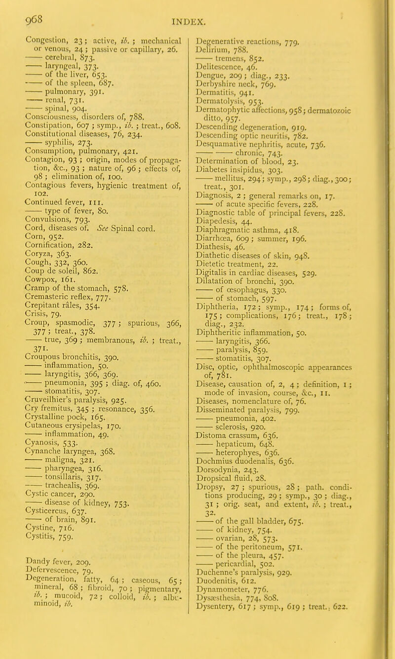 Congestion, 23; active, ib. ; mechanical or venous, 24 ; passive or capillary, 26. cerebral, 873. laryngeal, 373. of the liver, 653. of the spleen, 687. pulmonary, 391. renal, 731. spinal, 904. Consciousness, disorders of, 788. Constipation, 607 ; symp., ib. ; treat., 608. Constitutional diseases, 76, 234. syphilis, 273. Consumption, pulmonary, 421. Contagion, 93 ; origin, modes of propaga- tion, &c., 93 ; nature of, 96; effects of, 98 ; elimination of, 100. Contagious fevers, hygienic treatment of, 102. Continued fever, iii. type of fever, 80. Convulsions, 793. Cord, diseases of. See Spinal cord. Corn, 952. Cornification, 282. Coryza, 363. Cough, 332, 360. Coup de soleil, 862. Cowpox, 161. Cramp of the stomach, 578. Cremasteric reflex, 777. Crepitant rales, 354. Crisis, 79. Croup, spasmodic, 377; spurious, 366, 377; treat., 378. true, 369 ; membranous, ib. ; treat., 371- Croupous bronchitis, 390. inflammation, 50. laryngitis, 366, 369. pneumonia, 395 ; diag. of, 460. stomatitis, 307. Cruveilhier's paralysis, 925. Cry fremitus, 345 ; resonance, 356. Crystalline pock, 165. Cutaneous erysipelas, 170. inflammation, 49. Cyanosis, 533. Cynanche laryngea, 368. maligna, 321. pharyngea, 316. tonsillaris, 317. trachealis, 369. Cystic cancer, 290. disease of kidney, 753. Cysticercus, 637. of brain, 891. Cystine, 716. Cystitis, 759. Dandy fever, 209. Defervescence, 79. Degeneration, fatty, 64 ; caseous, 65; mineral, 68 ; fibroid, 70 ; pigmentary, ib. ; mucoid, 72; colloid, ib. ; albv- minoid, ib. Degenerative reactions, 779. Delirium, 788. tremens, 852. Delitescence, 46. Dengue, 209 ; diag., 233. Derbyshire neck, 769. Dermatitis, 941. Derniatolysis, 953. Dermatophytic affections, 958; dermalozoic ditto, 957. Descending degeneration, 919. Descending optic neuritis, 782. Desquamative nephritis, acute, 736. chronic, 743. Determination of blood, 23. Diabetes insipidus, 303. mellitus, 294'; symp., 298; diag., 30O; treat., 301. Diagnosis, 2 ; general remarks on, 17. of acute specific fevers, 228. Diagnostic table of principal fevers, 228. Diapedesis, 44. Diaphragmatic asthma, 418. Diarrhoea, 609 ; summer, 196. Diathesis, 46. Diathetic diseases of skin, 948. Dietetic treatment, 22. Digitalis in cardiac diseases, 529. Dilatation of bronchi, 390. of oesophagus, 330. of stomach, 597. Diphtheria, 172; symp., 174; forms of, 17s; complications, 176; treat., 178; diag., 232. Diphtheritic inflammation, 50. laiyngitis, 366. paralysis, 859. stomatitis, 307. Disc, optic, ophthalmoscopic appearances of, 781. Disease, causation of, 2, 4; definition, l ; mode of invasion, course, &c., II. Diseases, nomenclature of, 76. Disseminated paralj-sis, 799. pneumonia, 402. sclerosis, 920. Distoma crassum, 636. hepaticum, 648. heterophyes, 636. Dochmius duodenalis, 636. Dorsodynia, 243. Dropsical fluid, 28. Dropsy, 27 ; spurious, 28 ; path, condi- tions producing, 29; symp., 30; diag., 31 ; orig. seat, and extent, ib. ; treat., 32. of the gall bladder, 675. of kidney, 754. ovarian, 28, 573. of the peritoneum, 571. of the pleura, 457. pericardial, 502. Duchenne's paralysis, 929. Duodenitis, 612. Dynamometer, 776. Dysajsthesia, 774, SoS. Dysentery, 617 ; symp., 619 ; treat.; 622.