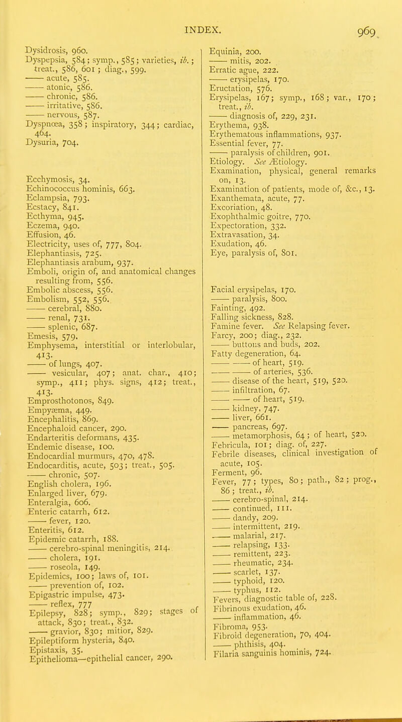 Dysidrosis, 960. Dyspepsia, 584; symp., 5S5 ; varieties, ib.; treat., 586, 601 ; diag., 599. acute, 585. atonic, 586. chronic, 586. irritative, 5S6. nervous, 5S7. Dyspnoea, 35S; inspiratory, 344; cardiac, 464. Dysuria, 704. Ecchymosis, 34. Echinococcus hominis, 663. Eclampsia, 793. Ecstacy, 841. Ecthyma, 945. Eczema, 940. Effusion, 46. Electricity, uses of, 777, S04. Elephantiasis, 725. Elephantiasis arabum, 937. Emboli, origin of, and anatomical changes resulting from, 556. Embolic abscess, 556. Embolism, 552, 556. cerebral, 880. renal, 731. splenic, 6S7. Emesis, 579. Emphysema, interstitial or interlobular, 413- of lungs, 407. vesicular, 407; anat. char., 410; symp., 411; phys. signs, 412; treat., 413- Emprosthotonos, 849. Empyasma, 449. Encephalitis, 869. Encephaloid cancer, 290. Endarteritis deformans, 435. Endemic disease, 100. Endocardial murmurs, 470, 47S. Endocarditis, acute, 503; treat., 505. chronic, 507. English cholera, 196. Enlarged liver, 679. Enteralgia, 606. Enteric catarrh, 612. fever, 120. Enteritis, 612. Epidemic catarrh, 188. cerebro-spinal meningitis, 214. cholera, 191. roseola, 149. Epidemics, 100; laws of, lor. prevention of, 102. Epigastric impulse, 473. reflex, 777 Epilepsy, 828; symp., 829; stages ol attack, 830; treat., 832. gravior, 830; mitior, 829. Epileptiform hysteria, 840. Epistaxis, 35. Epithelioma—epithelial cancer, 290. Equinia, 200. mitis, 202. Erratic ague, 222. erysipelas, 170. Eructation, 576. Erysipelas, 167; symp., 168; var., 170; treat., ib. diagnosis of, 229, 231. Erythema, 938. Erythematous inflammations, 937. Essential fever, 77. paralysis of children, 901. Etiology. See j^ltiology. Examination, physical, general remarks on, 13. Examination of patients, mode of, &c., 13. Exanthemata, acute, 77. Excoriation, 48. Exophthalmic goitre, 770. Expectoration, 332. Extravasation, 34. Exudation, 46. Eye, paralysis of, 801. Facial erysipelas, 170. paralysis, 800. Fainting, 492. Falling sickness, 828. Famine fever. See Relapsing fever. Farcy, 200; diag., 232. buttons and buds, 202. Fatty degeneration, 64. of heart, 519. of arteries, 536. disease of the heart, 519, 520. infiltration, 67. ■ of heart, 519. kidney, 747. liver, 661. pancreas, 697. metamorphosis, 64 ; of heart, 520. Febricula, loi; diag. of, 227. Febrile diseases, clinical investigation of acute, 105. Ferment, 96. Fever, 77; types. So; path., 82; prog., 86 ; treat., ib._ cerebro-spinal, 214. continued, in. dandy, 209. intermittent, 219. malarial, 217. relapsing, 133. remittent, 223. rheumatic, 234. scarlet, 137. typhoid, 120. typhus, 112. Fevers, diagnostic table of, 228. Fibrinous exudation, 46. inflammation, 46. Fibroma, 953. Fibroid degeneration, 70, 404. phthisis, 404. Filaria sanguinis hominis, 724.