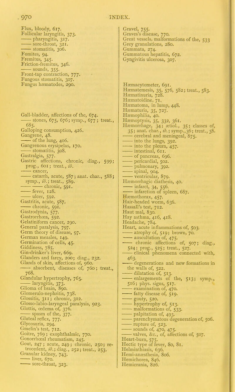 Flux, bloody, 617. Follicular laryngitis, 373. pharyngitis, 317. sore-throat, 321. stomatitis, 306. Fomites, 94. Fremitus, 345. Friction-fremitus, 346, sounds, 355. Front-tap contraction, 777- Fungous stomatitis, 307. Fungus hrematodes, 290. Gall-bladder, affections of the, 674. stones, 675, 676; symp., 677 ; treat., 685. Galloping consumption, 426. Gangrene, 48. of the lung, 406. Gangrenous erysipelas, 170. stomatitis, 308. Gastralgia, 577. Gastric affections, chronic, diag., 599; prog., 601; treat, ib. cancer, cataiTh, acute, 587; anat. char., 588; symp., ib.; treat., 589. chronic, 591. fever, 128. ulcer, 592. Gastritis, acute, 587. chronic, 591. Gastrodynia, 577. Gastrorrhoea, 592. Gelatiniform cancer, 290. General paralysis, 797. Germ theory of disease, 97. German measles, 149. Germination of cells, 45. Giddiness, 785. Gin-drinker's liver, 669. Glanders and farcy, 7.00; diag., 232. Glands of skin, affections of, 960. absorbent, diseases of, 760; treat., 768. Glandular hypertrophy, 765. laryngitis, 373. Glioma of brain, 890. Glomerulo-nephritis, 738. Glossitis, 311; chronic, 312. Glosso-labio-laryngeal paralysis, 923. Glottis, oedema of, 376. spasm of the, 377. Gluteal reflex, 777. Glycosuria, 294. Gmelin's test, 712. Goitre, 769 ; exophthalmic, 770. Gonorrhoea! rheumatism, 245. Gout, 247; acute, 249; chronic, 250; re- trocedent, ib.; diag., 252; treat., 253. Granular kidney, 743. ' liver, 670. sore-throat, 323. Gravel, 755. Graves's disease, 770. Great vessels, malformations of the, 533 Grey granulations, 280. Gummata, 274. Gummatous hepatitis, O72. Gyngivitis ulcerosa, 307. Hemacytometer, 691. Hsematemesis, 35, 576, 582; treat., 583. Hffimatinuria, 728. Ha;matoidine, 71. Hematoma, in lump, 448. Hematuria, 35, 727. Haemophilia, 40. Hemoptysis, 35, 332, 361. Haemorrhage, 34; etiol., 35; classes of, 35; anat. char., ib.; symp.,36; treat., 38. cerebral and meningeal, 875. into the lungs, 392. into the pleura, 457. intestinal, 611. of pancreas, 696. pericardial, 502. pulmonary, 392. spinal, 904. ventricular, 879. Hemorrhagic diathesis, 40. infarct, 34, 556. infarction of spleen, 6S7. Hemothorax, 457. Hair-headed worm, 636. Hassall's test, 712. Haut mal, 830. Hay asthma, 416, 418. Headache, 784. Heart, acute inflammations of, 503. atrophy of, 519; bro\vn, 70. auscultation of, 475. chronic affections of, 507; diag., 524; prog., 525; treat., 527. clinical phenomena connected with, 463- degenerations and new fonnations in the walls of, 522. dilatation of, 513. enlargements of the, 513; s)'mp., 516; phys. signs, 517. examination of, 470. —— fatty disease of, 519. gouty, 520. hypertrophy of, 513. malformations of, 533. palpitation of, 493. parenchymatous degeneration of, 506. rapture of, 523. sounds of, 470, 475. valves, &c., of, affections of, 507. Heart-burn, 575. Hectic type of fever, 80, Si. Helminthiasis, 636. Hemi-anesthesia, S06. Hemichorea, 846. Hemicrania, 826.