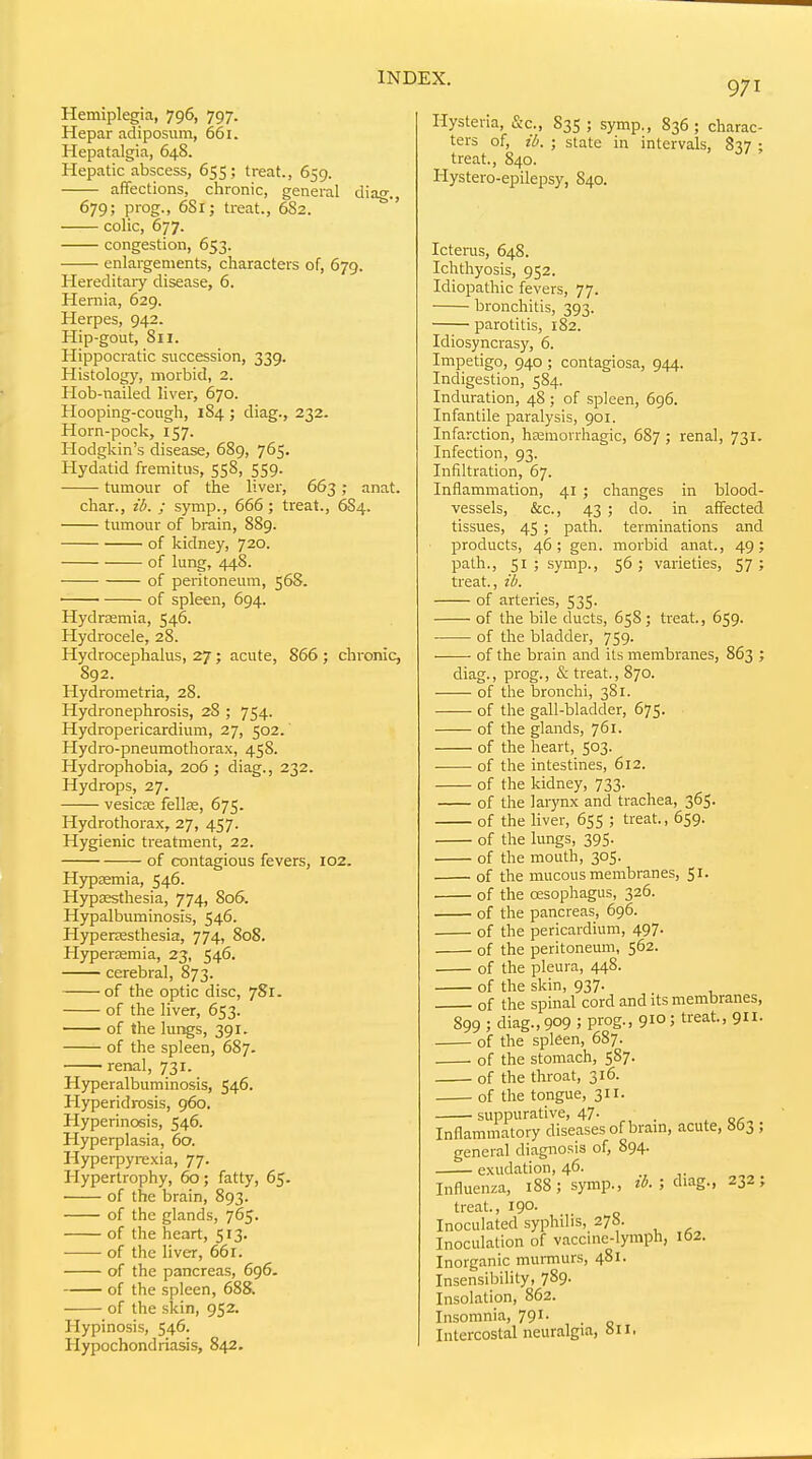 Hemiplegia, 796, 797. Hepar adiposum, 661. Hepatalgia, 648. Hepatic abscess, 655; treat., 659. affections, clironic, general di 679; prog., 6S1; treat., 682. colic, 677. congestion, 653. enlargements, characters of, 679. Hereditary disease, 6. Hernia, 629. Herpes, 942. Hip-gout, 811. Hippocratic succession, 339. Histology, morbid, 2. Hob-nailed liver, 670. Hooping-cough, 184 ; diag., 232. Horn-pock, 157. Hodgkin's disease, 689, 765. Hydatid fremitus, 558, 559. ■ tumour of the liver, 663 ; anat. char., ib. ; symp., 666; treat., 6S4. tumour of brain, 889. of kidney, 720. of lung, 448. of peritoneum, 568. of spleen, 694. HydrcEmia, 546. Hydrocele, 28. Hydrocephalus, 27; acute, 866 ; chronic, S92. Hydrometria, 28. Hydronephrosis, 28 ; 754. Hydropericardium, 27, 502. Hydro-pneumothorax, 458. Hydrophobia, 206 ; diag., 232. Hydrops, 27. vesicse fellfE, 675. Hydrothorax, 27, 457. Hygienic treatment, 22. of contagious fevers, 102. Hypasmia, 546. Hypsesthesia, 774, 806. Hypalbuminosis, 546. Hypenesthesia, 774, 808. Hyperremia, 23, 546. cerebral, 873. of the optic disc, 781. of the liver, 653. of the lungs, 391. of the spleen, 687. renal, 731. Hyperalbuminosis, 546. Plypertdrosis, 960. Hyperinosis, 546. Hyperplasia, 60. Hyperpyrexia, 77. Hypertrophy, 60; fatty, 65. of the brain, 893. of the glands, 765. of the heart, 513. of the liver, 66r. of the pancreas, 696. of the spleen, 688. of the skin, 952. Hypinosis, 546. Hypochondriasis, 842. Hysteria, &c., ters of, ib. treat., 840. Hystero-epilepsy, 840, 971 83s ; symp., 836 ; charac- ; state in intervals, 837 ; Icterus, 648. Ichthyosis, 952. Idiopathic fevers, 77. bronchitis, 393. parotitis, 182. Idiosyncrasy, 6. Impetigo, 940 ; contagiosa, 944. Indigestion, 584. Induration, 48 ; of spleen, 6g6. Infantile paralysis, 901. Infarction, hsemorrhagic, 687 ; renal, 731. Infection, 93. Infiltration, 67. Inflammation, 41 ; changes in blood- vessels, &c., 43 ; do. in affected tissues, 45 ; path, terminations and products, 46; gen. morbid anat., 49; path., 51; symp., 56; varieties, 57; treat., ib. of arteries, 535. of the bile ducts, 658; treat., 659. of the bladder, 759. of the brain and its membranes, 863 ; diag., prog., & treat., 870. of the bronchi, 381. 675- of the gall-bladder, of the glands, 761. of the heart, 503. of the intestines, 612. of the kidney, 733. of the larynx and trachea, 365. of the hver, 655 ; treat., 659. of the lungs, 395. . of the mouth, 305. of the mucous membranes, 51. of the oesophagus, 326. of the pancreas, 696. of the pericardium, 497. of the peritoneum, 562. of the pleura, 448. of the skin, 937. of the spinal cord and its membranes, 899 ; diag., 909 ; prog., 910; treat., 911. of the spleen, 687. of the stomach, 587. of the throat, 316. of the tongue, 311. suppurative, 47. . Inflammatory diseases of bram, acute, 863 , general diagnosis of, 894. exudation, 46. Influenza, 188; symp., tb. ; diag., 232, treat., 190. . Inoculated syphilis, 278. Inoculation of vaccine-lymph, 162. Inorganic murmurs, 481. Insensibility, 789. Insolation, 862. Insomnia, 791. _ Intercostal neuralgia, oil.