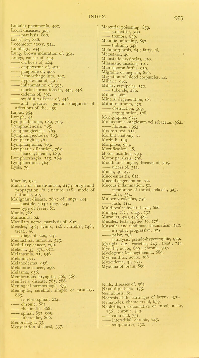 Lobular pneumonia, 402. Local diseases, 305. paralysis, 800. Lock-jaw, 848. Locomotor ataxy, 914. Lumbago, 244. Lung, brown induration of, 394. Lungs, cancer of, 444. cirrhosis of, 404. emphysema of, 407. ■ gangrene of, 406. hemorrhage into, 392. hyperemia of, 391. inflammation of, 395. morbid formations in, 444, 448. cedema of, 391. syphilitic disease of, 446. and pleurse, general diagnosis of affections of the, 459. Lupus, 954. Lymph, 45. Lymphadenoma, 689, 765. Lymphadenosis, 765. Lymphangiectasis, 763. Lymphangiectodes, 763. Lymphangitis, 761. Lymphangioma, 763. Lymphatic dilatation, 763. leucocythcemia, 689. Lymphorrhagia, 725, 764. Lymphorrhoea, 764. Lysis, 79. Maculse, 934- Malaria or marsh-miasm, 217; origin and propagation, ib. ; nature, 218 ; mode of entrance, 219. Malignant disease, 289 ; of lungs, 444. pustule, 203 ; diag., 232. type of fever, 81. Mania, 788. Marasmus, 62. Maxillary nerve, paralysis of, 802. Measles, 145 ; symp., 146 ; varieties, 148 ; treat., ib. diag. of, 229, 231. Mediastinal tumours, 543. Medullary cancer, 290. Melasna, 35, 576, 611. Melanjemia, 71, 546. Melanin, 71. Melanoderma, 956. Melanotic cancer, 290. Melasma, 956. Membranous laryngitis, 366, 369. Meniere's, disease, 785, 786. Meningeal hcemorrhage, 875. Meningitis, cerebral, simple or primary, 863. cerebro-spinal, 214. chronic, 887. rheumatic, 868. spinal, 897, 905. tubercular, 866. Menorrhagia, 35. Mensuration of chest, 337. 973 Mercurial poisoning 859. stomatitis, 309. tremors, 859. Metallic poisoning, 857. tinkling, 348. Metamorphosis, 64; fatty, iK Metastasis, 46. > Metastatic erysipelas, 170. Miasmatic diseases, loi. Microsporon furfur, 959. Migraine or megrim, 826. Migration of blood corpuscles, 44. Miliaria, 960. Miliary erysipelas, 170. tubercle, 280. Milium, 962. Mineral degeneration, 68. Mitral murmurs, 479. obstruction, 509. regurgitation, 508. Mogigraphia, 927. Moiluscum contagiosimi vel sebaceum, 962. fibrosum, 953. Moore's test, 711. Morbid anatomy, 2. Morbilli, 145. Morphrea, 953. Mortification, 48. Motor disorders, 793. Motor paralysis, 796. Mouth and tongue, diseases of, 305. ulcers of, 312. Mucin, 46, 47. Muco-enteritis, 612. Mucoid degeneration, 72. Mucous inflammation, 50. membrane of throat, relaxed, 323. rales, 354. Mulberry calculus, 756. rash, 114. Multilocular hydatid cyst, 666. Mumps, 182 ; diag., 232. Murmurs, 470, 478-483. Muscles, tests applied to, 776. Muscular and tendinous rheumatism, 242. atrophy, progressive, 925. palsy, 796. paralysis, pseudo-hypertrophic, 929.. Myalgia, 242 ; varieties, 243 ; treat., 244. Myelitis, acute, 899 ; chronic, 907. Myelogenic leucocythEemia, 689. Myo-carditis, acute, 506. Myxredema, 31, 771. Myxoma of brain, 890. Nails, diseases of, 964. Nasal diphtheria, 175. Necrobiosis, 61. Necrosis of the cartilages of larynx, 376. Nematodes, characters of, 639. Nephritis, desquamative or tubal, acute, 736 ; chronic, 743. catarrhal, 731. . • interstitial, chronic, 745. suppurative, 732.