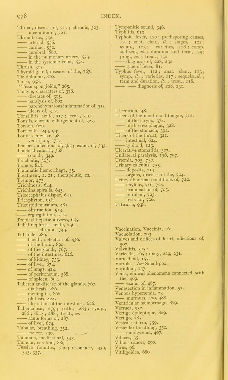 Throat, diseases of, 315 ; chronic, 323. ulceration of, 321. Thrombosis, 552. arterial, 556. cardiac, 552. cerebral, 880. in the pulmonary arteiy, 553. in the systemic veins, 554. Thrush, 307. Thyroid gland, diseases of the, 767, Tic-doloreux, 810. Tinea, 958. Tissu spongioide, 265. Tongue, characters of, 376. diseases of, 305. paralysis of, 802. parenchymatous inflammationof, 311. ulcers of, 312. Tonsillitis, acute, 317 ; treat., 319. Tonsils, chronic enlargement of, 323. Torsion, 629. Torticollis, 243, 932. Torala cerevisiaa, 98. ventriculi, 575. Trachea, affections of, 365 ; exam, of) 333. Tracheal catarrh, 368. sounds, 349. Tracheitis, 365. Trance, 841. Traumatic hsemorrhage, 35. Treatment, 2, 21 ; therapeutic, 22. Tremor, 473. Trichinosis, 644. Trichina spiralis, 645. Tricocephalus dispar, 641. Tricophyton, 958. Tricuspid murmurs, 481. obstiTiction, 513. regurgitation, 512. Tropical hepatic abscess, 655. Tubal nephritis, acute, 736. chronic, 743. Tubercle, 280. bacilli, detection of, 430. of the brain, 890. of the glands, 767. of the intestines, 626. of kidney, 753. of liver, 674. of lungs, 424. of peritoneum, 568. of spleen, 694. Tubercular disease of the glands, 767- diathesis, 286. meningitis, 866. phthisis, 424. ulceration of the intestines, 626. Tuberculosis, 279; path., 283; symp., 286 ; diag., 288 ; treat., id. acute forms of, 287. of liver, 674. Tubular, breathing, 352. cancer, 290. . . Tumours, mediastinal, 543. Tumour, cerebral, 889. Tussive fremitus, 346; resonance, 339, 345. 357. Tympanitic sound, 346. Typhlitis, 612. Tyjjhoid fever, 120; predisposing causes, 121 ; anat, char., id. ; stages, 122 ; symp., 125 ; varieties, 128 ; comp. and seq., ii. ; duration and term, 129; prog., id. ; treat., 130. diagnosis of, 228, 230. type of fever, 81. Typhus fever, 112; anat, char., 113; symp., 7^. ; varieties, 117; sequela;,?^. ; term and duVation, ii. ; IreaL, 118. diagnosis 228, 230- Ulceration, 48. Ulcers of the mouth and tongue, 312. of the larynx, 374. of the oesophagus, 328. of the stomach, 592. Ulcers of the throat, 321. intestinal, 624. typhoid, 123. Ulcerative stomatitis, 307. Unilateral paralysis, 796, 797. Uraemia, 705, 730- Urinary calculus, 755. deposits, 714. organs, diseases of the, 704, Urine, abnormal conditions of, 72^ chylous, 716, 724. examination of, 705. purulent, 723. tests for, 706, Urticaria, 938. Vaccination, Vaccinia, 161. Vacuolation, 293. Valves and orifices of heart, affections of, 507- Valvulitis, 505.- Varicella, 165 ; diag., 229, 231. Varicelloid, 157. Variola. See Small-pox. Varioloid, 157. Veins, clinical phenomena connected with the, 469. exam, of, 487. Venesection in inflammation, 57. Venous hyperasmia, 23. murmurs, 470, 4S8. Ventricular hemorrhage, 879. Verruca, 952. Vertige epileptique, 829. Vertigo, 785. Vesical catarrh, 759. Vesicular breathing, 35a emphysema, 407. Vibices, 35. Villous cancer, 290. Virus, 96. Vitiligoidea, 680.