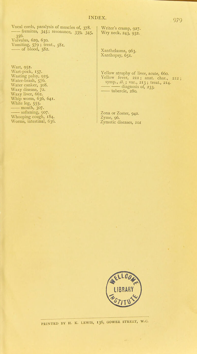 Vocal cords, paralysis of muscles of, 378. fremitus, 345; resonance, 339, 345, 356. Volvulus, 629, 630. Vomiting, 579 ; treat., 581> of blood, Wart, 952. Wart-pock, 157. Wasting palsy, 925. Water-brash, 576. Water canker, 308. Waxy disease, 72. Waxy liver, 662. Whip worm, 636, 641- White leg, 555. mouth, 307. softening, 907. Whooping cough, 184. Worms, intestinal, 636, 979 Writer's cramp, 927. Wry neck, 243, 932. Xanthelasma, 963. Xanthopsy, 651^ Yellow atrophy of liver, acute, 660. Yellow fever, 211; anat. char., 212; symp., ib.-, var., 213; treat., 214. diagnosis of, 233. tubei-cle, 28a Zona or Zoster, 942. Zyme, 96. Zymotic diseases, joj: PRINTED BV H. K. LEWIS, I36, GOWER STREET, W.C.
