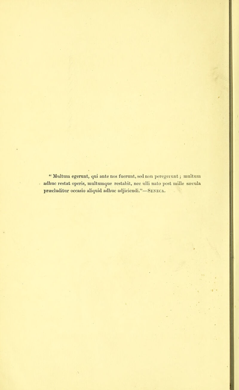  Multiim egerunt, qui ante nos fuerunt, sed noii peregerunt; multum adhuc restat operis, multumque restabit, nec iilli nato post millu saccula prsecluditur occasio aliquid adhuc adjiciendi.—Seneca.