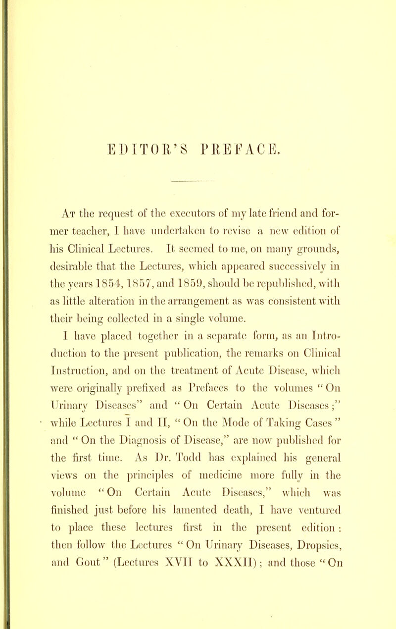 EDTTOU'S PREFACE. At the request of the executors of my late friend and for- mer teacher, I have undertaken to revise a new edition of liis CHnical Lectures. It seemed to me, on many grounds, desirable that the Lectures, which appeared successively in the years 1854,1857, and 1859, should l)c republished, with as little alteration in the arrangement as was consistent with their being collected in a single volnme. I have placed together in a separate form, as an Intro- duction to the present publication, the remarks on Clinical Instruction, and on the treatment of Acute Disease, which were originally prefixed as Prefaces to the volumes  On Urinary Diseases and  On Certain Acute Diseases; while Lectures I and II,  On the Mode of Taking Cases  and  On the Diagnosis of Disease, are now published for the first time. As Dr. Todd has explained his general views on the principles of medicine more fully in the volume  On Certain Acute Diseases, which was finished just before his lamented death, I have ventiu'cd to place these lectures first in the present edition : then follow the Lectures  On Urinary Diseases, Dropsies,