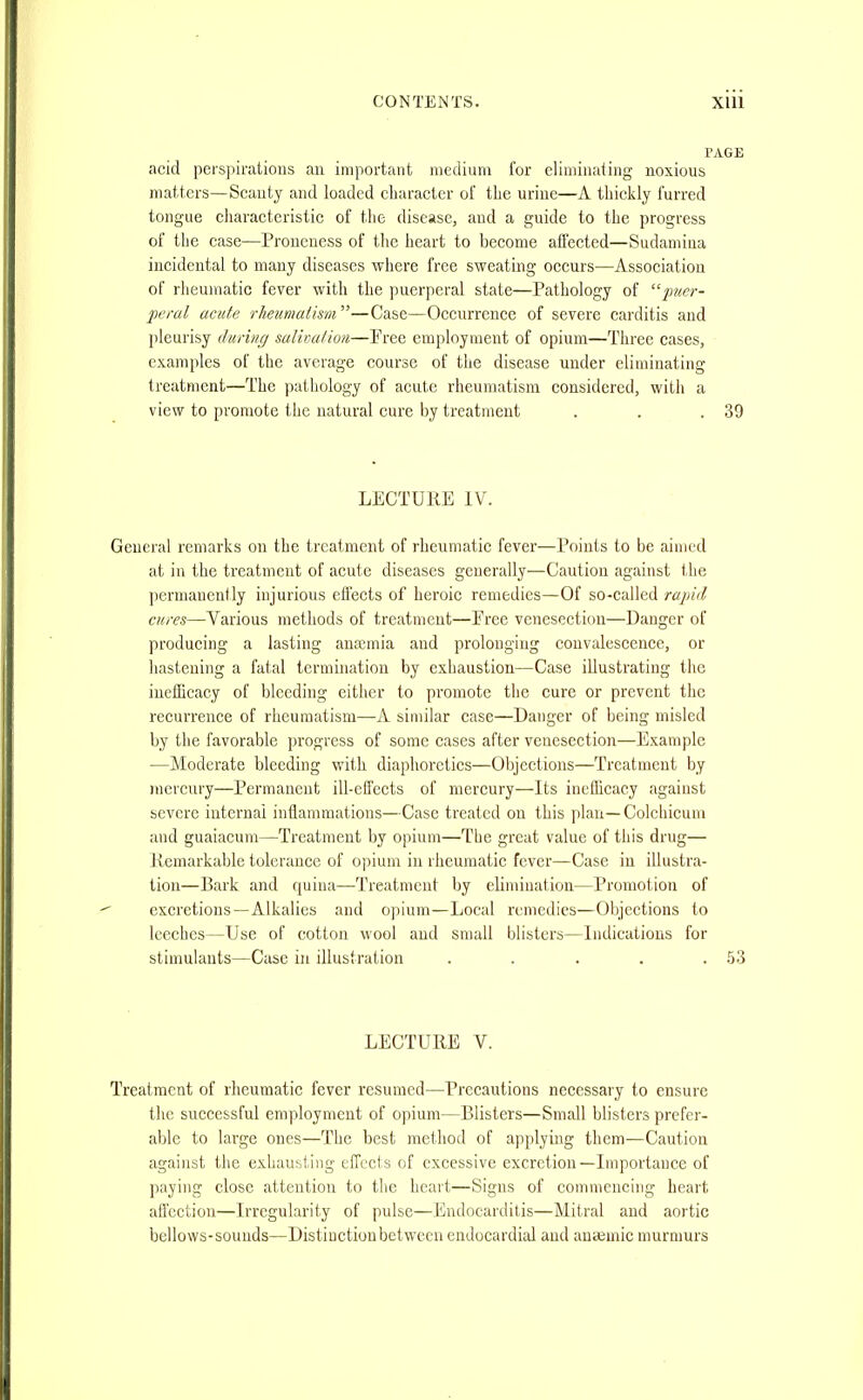 acid perspirations an important medium for eliminating noxious matters—Scanty and loaded cliaracter of tlie urine—A thickly furred tongue cliaractcristic of the disease, and a guide to the progress of the case—Proueness of the heart to become affected—Sudamiua incidental to many diseases where free sweating occurs—Association of rheumatic fever with the puerperal state—Pathology of '■'■puer- peral acute rheumatism^'—Case—Occurrence of severe carditis and pleurisy during salivation—Pree employment of opium—Three cases, examples of the average course of the disease under eliminating treatment—The pathology of acute rheumatism considered, with a view to promote the natural cure by treatment . . .39 LECTURE IV. General remarks on the treatment of rheumatic fever—Points to be aimed at in the treatment of acute diseases generally—Caution against the permanently injurious effects of heroic remedies—Of so-called rapid cures—Various methods of treatment—Pree venesection—Danger of producing a lasting anaemia and prolonging convalescence, or hastening a fatal termination by exhaustion—Case illustrating the iueiEcacy of bleeding eitlier to promote the cure or prevent the recurrence of rlieumatism—-A similar case—Danger of being misled by the favorable progress of some cases after venesection—Example —Moderate bleeding with diaphoretics—Objections—Treatment by mercury—Permanent ill-elTeets of mercury—Its inefficacy agaiust severe internal inflammations—Case treated on this plan—Coichicuni and guaiacum—Treatment by opium—The great value of this drug— Remarkable tolerance of opium in rheumatic fever—Case in illustra- tion—Bark and quina—Treatment by elimiuation—Promotion of excretions—Alkalies and opium—Local remedies—Objections to leeches—Use of cotton wool and small blisters—Indications for stimulants—Case in illustration . . . . .53 LECTURE V. Treatment of rheumatic fever resumed—Precautions necessary to ensure the successful employment of opium—Blisters—Small blisters prefer- able to large ones—The best method of applying them—Caution against the exhausting effects of excessive excretion—Importance of paying close attention to the heart—Signs of commencing heart affection—Irregularity of pulse—Endocarditis—Mitral and aortic bellows-sounds—Distinction between endocardial and ana3mic murmurs