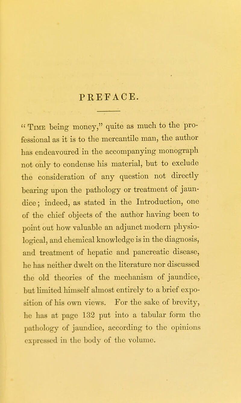 PREFACE.  Time being money, quite as much to the pro- fessional as it is to the mercantile man, the author has endeavoured in the accompanying monograph not only to condense his material, but to exclude the consideration of any question not directly bearing upon the pathology or treatment of jaun- dice; indeed, as stated in the Introduction, one of the chief objects of the author having been to point out how valuable an adjunct modern physio- logical, and chemical knowledge is in the diagnosis, and treatment of hepatic and pancreatic disease, he has neither dwelt on the literature nor discussed the old theories of the mechanism of jaundice, but Kmited himself almost entirely to a brief expo- sition of his own views. For the sake of brevity, he has at page 132 put into a tabular form the pathology of jaundice, according to the opinions expressed in the body of the volume.