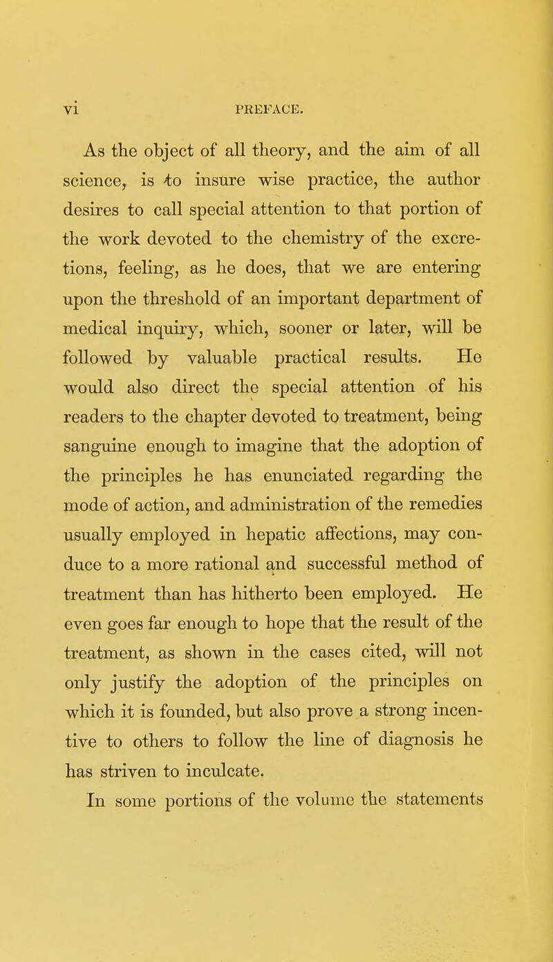 As the object of all theory, and the aim of all science, is to insure wise practice, the author desires to call special attention to that portion of the work devoted to the chemistry of the excre- tions, feeling, as he does, that we are entering upon the threshold of an important department of medical inquiry, which, sooner or later, will be followed by valuable practical results. He would also direct the special attention of his readers to the chapter devoted to treatment, being sanguine enough to imagine that the adoption of the principles he has enunciated regarding the mode of action, and administration of the remedies usually employed in hepatic affections, may con- duce to a more rational and successful method of treatment than has hitherto been employed. He even goes far enough to hope that the result of the treatment, as shown in the cases cited, will not only justify the adoption of the principles on which it is founded, but also prove a strong incen- tive to others to follow the line of diagnosis he has striven to inculcate. In some portions of the volume the statements