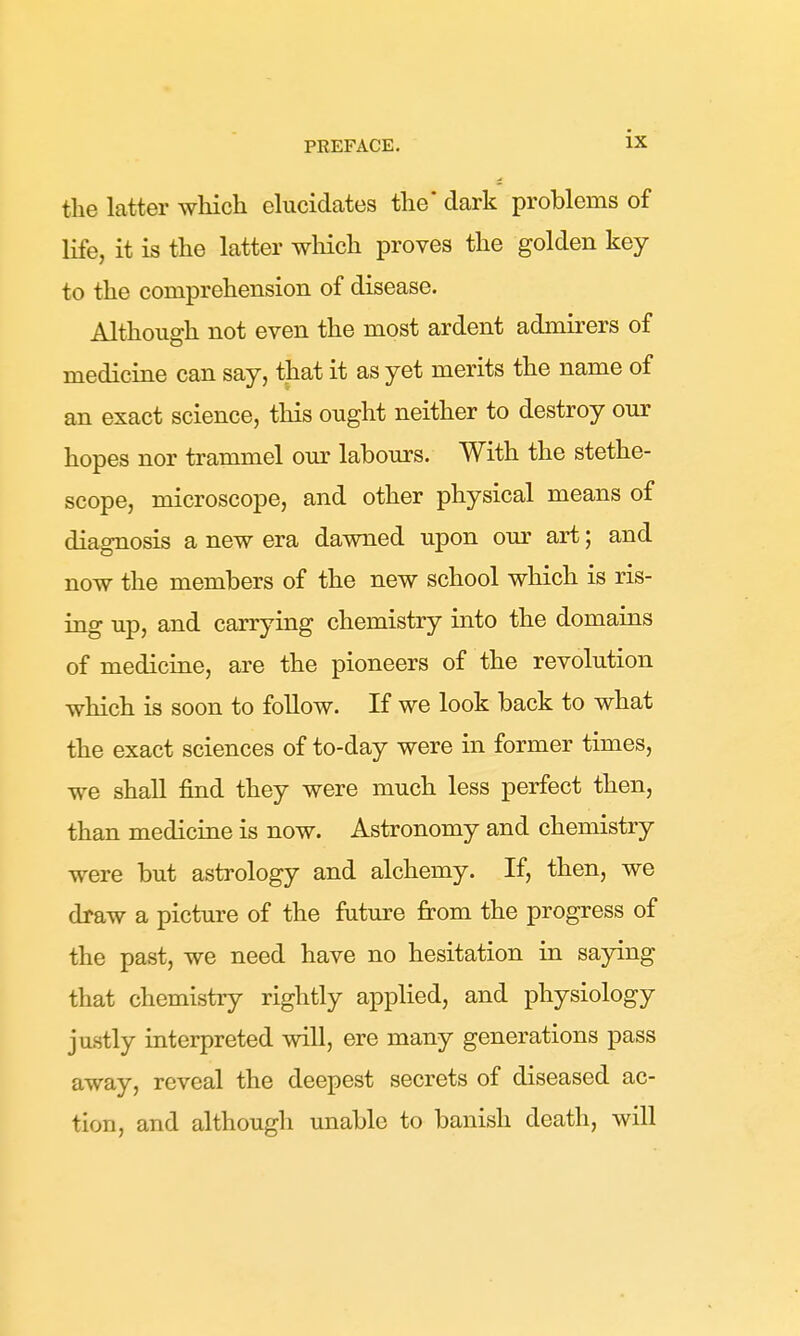 the latter which elucidates the' dark problems of life, it is the latter which proves the golden key to the comprehension of disease. Although not even the most ardent admirers of medicine can say, that it as yet merits the name of an exact science, this ought neither to destroy our hopes nor trammel our labours. With the stetho- scope, microscope, and other physical means of diagnosis a new era dawned upon our art; and now the members of the new school which is ris- ing up, and carrying chemistry into the domains of medicine, are the pioneers of the revolution which is soon to follow. If we look back to what the exact sciences of to-day were in former times, we shall find they were much less perfect then, than medicine is now. Astronomy and chemistry were but astrology and alchemy. If, then, we draw a picture of the future from the progress of the past, we need have no hesitation in saying that chemistry rightly applied, and physiology justly interpreted will, ere many generations pass away, reveal the deepest secrets of diseased ac- tion, and althougli unable to banish death, will