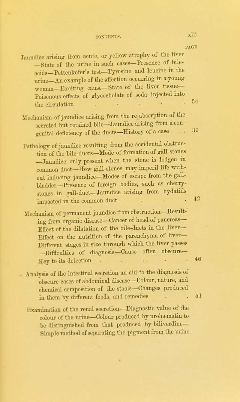 39 PAGE Jaundice arising from acute, or yeUoAv atrophy of the liver —State of the urine in such cases—Presence of bile- acids—Pettenkofcr's test—Tyrosine and leucine in the urine—An example of the affection occurring in a young woman—Exciting cause—State of the Hver tissue- Poisonous effects of glycocholate of soda injected into OA the cii-culation . • • • • Mechanism of jaundice arising from the re-absorption of the secreted but retained bile—Jaundice arising from a con- genital deficiency of the ducts—History of a case Pathology of jaimdice resulting from the accidental obstruc- tion of the bUe-ducts—Mode of formation of gaU-stones —Jaundice only present when the stone is lodged in common duct—How gall-stones may imperil life with- out inducing jaundice—Modes of escape from the gall- bladder—Presence of foreign bodies, such as cherry- stones in gall-duct—Jaundice arising from hydatids impacted in the common duct Mechanism of permanent jaundice from obstruction—Kesult- ing from organic disease—Cancer of head of pancreas— Effect of the dilatation of the bUe-ducts in the liver- Effect on the nutrition of the parenchyma of liver— Different stages in size through which the liver passes Difficulties of diagnosis—Cause often obscure- Key to its detection . ■ • • • . Analysis of the intestinal secretion an aid to the diagnosis of obscure cases of abdominal disease—Colour, nature, and chemical composition of the stools—Changes produced in them by different foods, and remedies . .51 Examination of the renal secretion—Diagnostic value of the colour of the urine—Colour produced by urohfematin to be distinguished from that produced by biliverdine— Simple method of separating the pigment from the urine 42 46