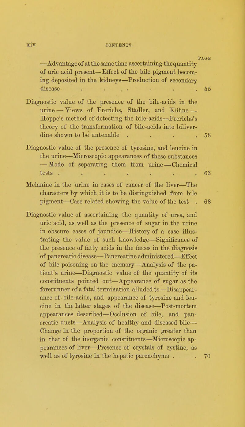 PAOK —Advantage of at the same time ascertaining the quantity of uric acid present—Effect of the bile pigment becom- ing deposited in the kidneys—Production of secondary disease . ... . . .55 Diagnostic value of the presence of the bile-acids in the urine — Views of Frerichs, Stadler, and Kiihne — Hoppe's method of detecting the bile-acids—rrerichs's theory of the transformation of bUe-acids into biliver- dine shown to be untenable • . . .58 Diagnostic value of the presence of tyrosine, and leucine in the urine—IVIicroscopic appearances of these substances — Mode of separating them from urine—Chemical tests . . . . . . .63 Melanine in the urine in cases of cancer of the liver—The characters by which it is to be distinguished from bile pigment—Case related showing the value of the test . 68 Diagnostic value of ascertaining the quantity of urea, and uric acid, as well as the presence of sugar in the urine in obscure cases of jaundice—History of a case illus- trating the value of such knowledge—Significance of the presence of fatty acids in the faeces in the diagnosis of pancreatic disease—Pancreatine administered—Efiect of bile-poisoning on the memory—Analysis of the pa- tient's urine—Diagnostic value of the quantity of its constituents pointed out—Appearance of sugar as the forerunner of a fatal termination alluded to—Disappear- ance of bile-acids, and appearance of tyrosine and leu- cine in the latter stages of the disease—Post-mortem appearances described—Occlusion of bile, and pan- creatic ducts—Analysis of healthy and diseased bile— Change in the proportion of the organic greater than in that of the inorganic constituents—Microscopic ap- pearances of liver—Presence of crystals of cystine, as well as of tyrosine in the hepatic parenchyma . , 70