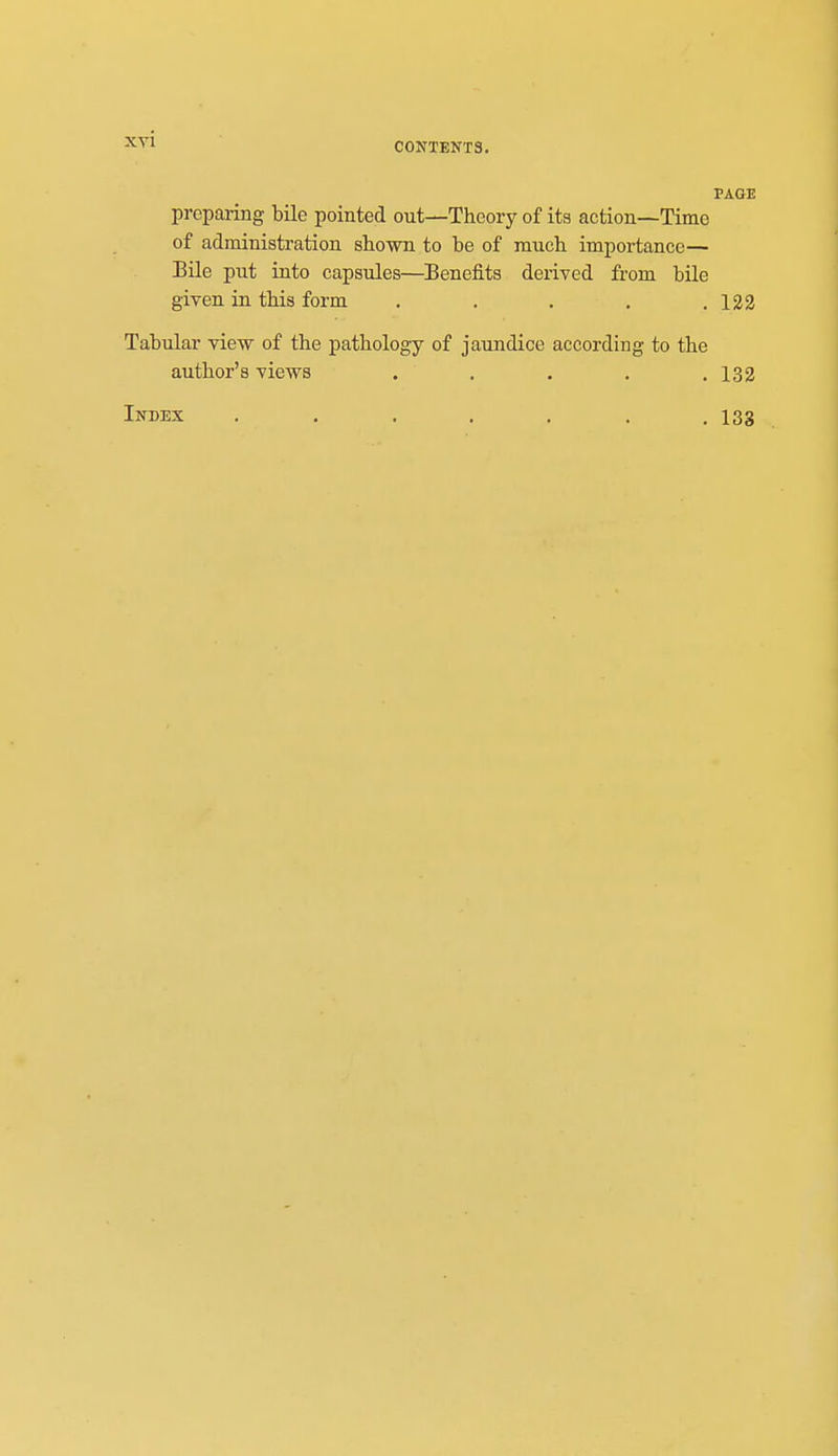 xyi CONTENTS. PAGE preparing bile pointed out—Theory of its action—Time of administration shown to be of much importance— Bile put into capsules—Benefits derived from bile given in this form . . . . .122 Tabular vie-w of the pathology of jaundice according to the author's views ..... 132