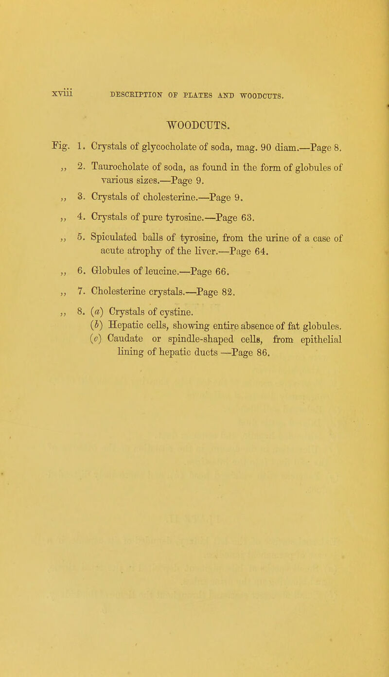 WOODCUTS. Fig. 1. Crystals of glycocholate of soda, mag. 90 diam.—Page 8. „ 2. Taurocholate of soda, as found in the form of globules of various sizes.—Page 9. „ 3. Crystals of cholesterine.—Page 9. „ 4. Crystals of pure tyrosine.—Page 63. „ 5. Spiculated balls of tyrosine, from the urine of a case of acute atrophy of the liver.—Page 64. ,, 6. Globules of leucine.—Page 66. 7. Cholesteriae crystals.—Page 82. ,, 8. (ff) Crystals of cystine. (5) Hepatic cells, showing entire absence of fat globules. (c) Caudate or spindle-shaped cells, from epithelial lining of hepatic ducts —Page 86.