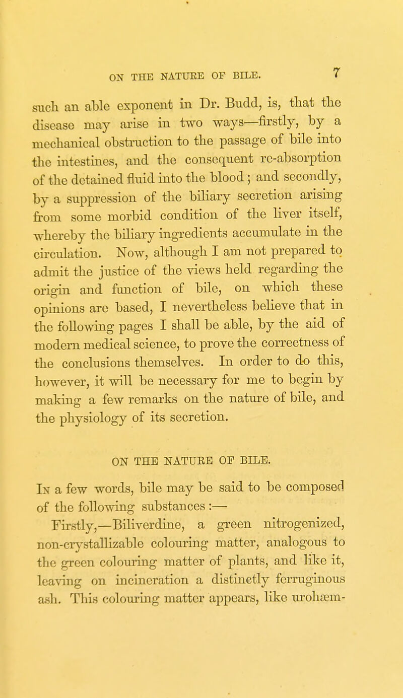 such an able exponent in Dr. Budd, is, that the disease may arise in two ways—firstly, by a mechanical obstruction to the passage of bile into the intestines, and the consequent re-absorption of the detained fluid into the blood; and secondly, by a suppression of the biliary secretion arising from some morbid condition of the liver itself, whereby the biliary ingredients accumulate in the circulation. Now, although I am not prepared to admit the justice of the views held regarding the origin and fimction of bile, on which these opinions are based, I nevertheless believe that in the following pages I shall be able, by the aid of modem medical science, to prove the correctness of the conclusions themselves. In order to do this, however, it will be necessary for me to begin by making a few remarks on the nature of bile, and the physiology of its secretion. ON THE NATUEE OF BILE. In a few words, bile may be said to be composed of the following substances :— Firstly,—Biliverdine, a green nitrogenized, non-crystallizable colouring matter, analogous to the green colouring matter of plants, and like it, leaving on incineration a distinctly ferruginous ash. This colouring matter appears, like moha?m-