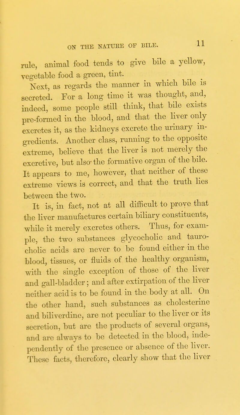 11 rule, animal food tends to give bHe a yellow, vegetable food a green, tint. Next, as regards the manner in wliicli bile is secreted. For a long time it was tliouglit, and, indeed, some people still tbink, tbat bile exists pre-formed in tbe blood, and that the liver only excretes it, as the kidneys excrete the urinary in- gredients. Another class, running to the opposite extreme, believe that the liver is not merely the excretive, but also-the formative organ of the bile. It appears to me, however, that neither of these extreme views is correct, and that the truth lies between the two. It is, in fact, not at all difficult to prove that the liver manufactures certain biliary constituents, while it merely excretes others. Thus, for exam- ple, the two substances glycocholic and tauro- chohc acids are never to be found either in the blood, tissues, or fluids of the healthy organism, with the smgle exception of those of the liver and gall-bladder; and after extirpation of the liver neither acid is to be found in the body at all. On the other hand, such substances as cholesterine and biliverdine, are not peculiar to the liver or its secretion, but are the products of several organs, and are always to be detected in the blood, inde- pendently of the presence or absence of the liver. These facts, tlicreforc, clearly show that the liver