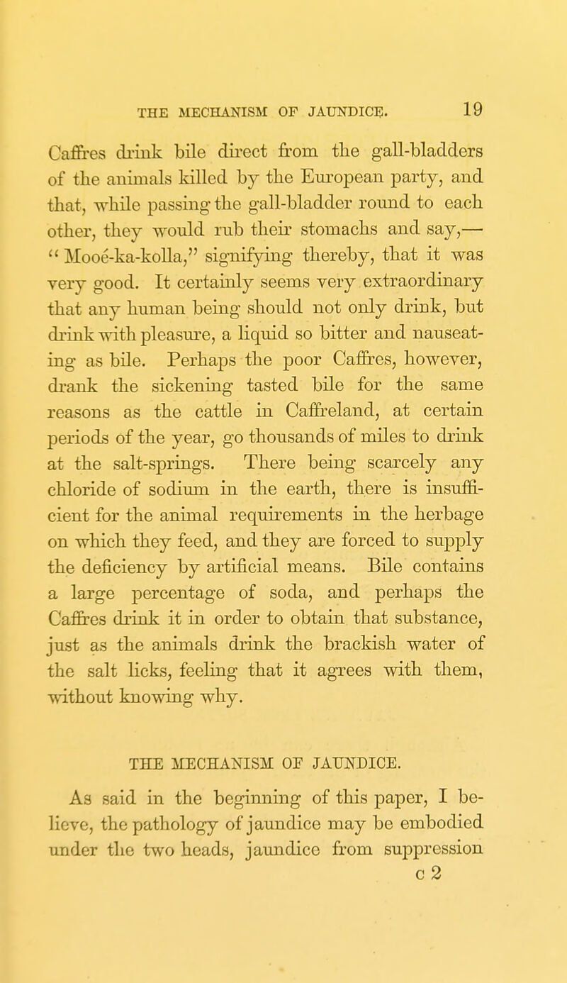 Cafires diiuk bile direct from the gall-bladders of the animals killed by the European party, and that, while passing the gall-bladder round to each other, they would rub their stomachs and say,—  Mooe-ka-koUa, signifying thereby, that it was very good. It certainly seems very extraordinary that any human being should not only drink, but drink with pleasm^e, a liquid so bitter and nauseat- ing as bile. Perhaps the poor Cafires, however, drank the sickening tasted bile for the same reasons as the cattle in Caffreland, at certain periods of the year, go thousands of miles to drink at the salt-springs. There being scarcely any chloride of sodium in the earth, there is insuffi- cient for the animal requirements in the herbage on which they feed, and they are forced to supply the deficiency by artificial means. Bile contains a large percentage of soda, and perhaps the Caffres drink it in order to obtain that substance, just as the animals drink the brackish water of the salt licks, feeling that it agrees with them, without knowing why. THE MECHANISM OE JAUNDICE. As said in the beginning of this paper, I be- lieve, the pathology of jaundice may be embodied under the two heads, jaundice from suppression c2